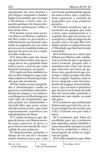 235 Mosias 29:33–43 
igualmente de seus direitos e 
privile´gios, enquanto o Senhor 
julgar conveniente que vivamos 
e herdemos a terra; sim, en-quanto 
qualquer de nossos des-cendentes 
permanecer sobre a 
face desta terra. 
33 E muitas coisas mais escre-veu- 
lhes o rei Mosias, explican-do- 
lhes todas as provac¸o˜ es e 
tribulac¸o˜ es deumrei justo; sim, 
todas as angu´ stias de sua alma 
por seu povo e tambe´mtodas as 
queixas do povo ao rei; e expli-cou- 
lhes tudo isso. 
34 E disse-lhes que tais coisas 
na˜o deveriam existir, mas que a 
carga devia ser repartida entre 
todo o povo, a fim de que cada 
homem carregasse sua parte. 
35 E explicou-lhes tambe´m to-das 
as desvantagens a que esta-riam 
sujeitos se fossem governa-dos 
por um rei injusto. 
36 Sim, todas as suas iniqu¨ ida-des 
e abominac¸o˜ es e todas as 
guerras e contendas e derrama-mento 
de sangue; e os roubos e 
as pilhagens e as libertinagens e 
todo tipo de iniqu¨ idades que 
na˜o podem ser enumeradas— 
dizendo-lhes que essas coisas 
na˜o deveriam existir, que eram 
expressamente contra´ rias aos 
mandamentos de Deus. 
37 E enta˜o aconteceu que de-pois 
de haver o rei Mosias envia-do 
estas palavras ao povo, o 
povo ficou convencido da vera-cidade 
de suas palavras. 
38 Abandonaram, portanto, o 
desejo de ter um rei e ficaram 
muito ansiosos para que cada 
um tivesse oportunidades iguais 
em toda a terra; sim, e cada ho-mem 
expressou a vontade de 
responder por seus pro´ prios 
pecados. 
39 Portanto aconteceu que se 
reuniram em grupos por toda 
a terra, para expressarem-se a 
respeito dos que deveriam ser 
seus juı´zes, a fim de julga´ -los de 
acordo com a alei que lhes fora 
dada; e muito se alegraram com 
a bliberdade que lhes havia sido 
concedida. 
40 E fortaleceu-se o amor que 
tinham por Mosias; sim, estima-ram- 
no mais do que a qualquer 
outro homem, porque na˜ o o 
consideravam como um tirano 
que estivesse em busca de ga-nhos, 
sim, aquele lucro que cor-rompe 
a alma; porque na˜o lhes 
havia exigido riquezas nem se 
havia alegrado com derrama-mento 
de sangue; mas estabele-cera 
a apaz na terra e permitira 
que seu povo se livrasse de todo 
tipo de escravida˜ o; portanto o 
estimavam, sim, muito, no mais 
alto grau. 
41 E aconteceu que nomearam 
ajuı´zes para governa´ -los, ou se-ja, 
para julga´ -los de acordo com 
a lei; e fizeram isso por toda a 
terra. 
42 E aconteceu que Alma foi 
escolhido para ser o primeiro 
juiz supremo, sendo tambe´m o 
sumo sacerdote, porque seu pai 
lhe havia conferido o ofı´cio e 
encarregado de todos os nego´ - 
cios da igreja. 
43 E enta˜o aconteceu que Alma 
39a Al. 1:14. 
b gee Liberdade, 
Livre. 
40a gee Pacificador. 
41a Mos. 29:11. 
 