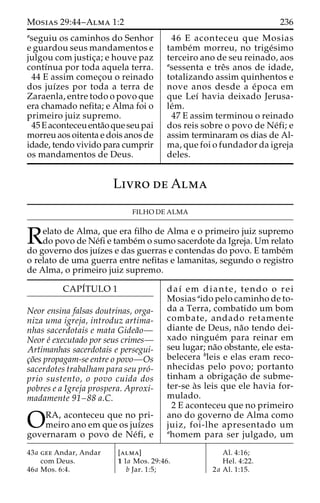 Mosias 29:44–Alma 1:2 236 
aseguiu os caminhos do Senhor 
e guardou seus mandamentos e 
julgou com justic¸a; e houve paz 
contı´nua por toda aquela terra. 
44 E assim comec¸ou o reinado 
dos juı´zes por toda a terra de 
Zaraenla, entre todo o povo que 
era chamado nefita; e Alma foi o 
primeiro juiz supremo. 
45Eaconteceu enta˜oqueseu pai 
morreu aos oitenta e dois anos de 
idade, tendo vivido para cumprir 
os mandamentos de Deus. 
46 E aconteceu que Mosias 
tambe´m morreu, no trige´simo 
terceiro ano de seu reinado, aos 
asessenta e treˆs anos de idade, 
totalizando assim quinhentos e 
nove anos desde a e´poca em 
que Leı´ havia deixado Jerusa-le 
´m. 
47 E assim terminou o reinado 
dos reis sobre o povo de Ne´fi; e 
assim terminaram os dias de Al-ma, 
que foi o fundador da igreja 
deles. 
Livro de Alma 
FILHO DE ALMA 
Relato de Alma, que era filho de Alma e o primeiro juiz supremo do povo de Ne´fi e tambe´mo sumo sacerdote da Igreja. Um relato 
do governo dos juı´zes e das guerras e contendas do povo. E tambe´m 
o relato de uma guerra entre nefitas e lamanitas, segundo o registro 
de Alma, o primeiro juiz supremo. 
CAPI´TULO 1 
Neor ensina falsas doutrinas, orga-niza 
uma igreja, introduz artima-nhas 
sacerdotais e mata Gidea˜o— 
Neor e´ executado por seus crimes— 
Artimanhas sacerdotais e persegui-c 
¸o˜es propagam-se entre o povo—Os 
sacerdotes trabalham para seu pro´- 
prio sustento, o povo cuida dos 
pobres e a Igreja prospera. Aproxi-madamente 
91–88 a.C. 
ORA, aconteceu que no pri- meiro ano em que os juı´zes 
governaram o povo de Ne´fi, e 
daı´ em diante, tendo o rei 
Mosias aido pelo caminho de to-da 
a Terra, combatido um bom 
combate, andado retamente 
diante de Deus, na˜o tendo dei-xado 
ningue´m para reinar em 
seu lugar; na˜o obstante, ele esta-belecera 
bleis e elas eram reco-nhecidas 
pelo povo; portanto 
tinham a obrigac¸a˜o de subme-ter- 
se a`s leis que ele havia for-mulado. 
2 E aconteceu que no primeiro 
ano do governo de Alma como 
juiz, foi-lhe apresentado um 
ahomem para ser julgado, um 
43a gee Andar, Andar 
com Deus. 
46a Mos. 6:4. 
[alma] 
1 1a Mos. 29:46. 
b Jar. 1:5; 
Al. 4:16; 
Hel. 4:22. 
2a Al. 1:15. 
 