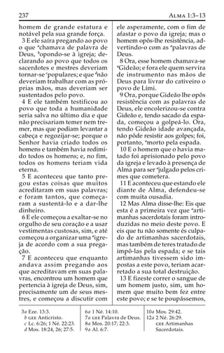 237 Alma 1:3–13 
homem de grande estatura e 
nota´vel pela sua grande forc¸a. 
3 E ele saı´ra pregando ao povo 
o que achamava de palavra de 
Deus, bopondo-se a` igreja; de-clarando 
ao povo que todos os 
sacerdotes e mestres deveriam 
tornar-se cpopulares; e que dna˜o 
deveriam trabalhar com as pro´ - 
prias ma˜ os, mas deveriam ser 
sustentados pelo povo. 
4 E ele tambe´m testificou ao 
povo que toda a humanidade 
seria salva no u´ ltimo dia e que 
na˜o precisariam temer nem tre-mer, 
mas que podiam levantar a 
cabec¸a e regozijar-se; porque o 
Senhor havia criado todos os 
homens e tambe´m havia redimi-do 
todos os homens; e, no fim, 
todos os homens teriam vida 
eterna. 
5 E aconteceu que tanto pre-gou 
estas coisas que muitos 
acreditaram em suas palavras; 
e foram tantos, que comec¸a-ram 
a sustenta´ -lo e a dar-lhe 
dinheiro. 
6 E ele comec¸ou a exaltar-se no 
orgulho de seu corac¸a˜o e a usar 
vestimentas custosas, sim, e ate´ 
comec¸ou a organizar uma aigre-ja 
de acordo com a sua prega-c 
¸a˜o. 
7 E aconteceu que enquanto 
andava assim pregando aos 
que acreditavam em suas pala-vras, 
encontrou um homem que 
pertencia a` igreja de Deus, sim, 
precisamente um de seus mes-tres, 
e comec¸ou a discutir com 
ele asperamente, com o fim de 
afastar o povo da igreja; mas o 
homem opoˆ s-lhe resisteˆncia, ad-vertindo- 
o com as apalavras de 
Deus. 
8 Ora, esse homem chamava-se 
aGidea˜ o; e fora ele quem servira 
de instrumento nas ma˜os de 
Deus para livrar do cativeiro o 
povo de Lı´mi. 
9 Ora, porque Gidea˜o lhe opoˆ s 
resisteˆncia com as palavras de 
Deus, ele encolerizou-se contra 
Gidea˜o e, tendo sacado da espa-da, 
comec¸ou a golpea´ -lo. Ora, 
tendo Gidea˜o idade avanc¸ada, 
na˜o poˆde resistir aos golpes; foi, 
portanto, amorto pela espada. 
10 E o homem que o havia ma-tado 
foi aprisionado pelo povo 
da igreja e levado a` presenc¸a de 
Alma para ser ajulgado pelos cri-mes 
que cometera. 
11 E aconteceu que estando ele 
diante de Alma, defendeu-se 
com muita ousadia. 
12 Mas Alma disse-lhe: Eis que 
esta e´ a primeira vez que aarti-manhas 
sacerdotais foram intro-duzidas 
no meio deste povo. E 
eis que tu na˜o somente e´s culpa-do 
de artimanhas sacerdotais, 
mas tambe´mde teres tratado de 
impoˆ -las pela espada; e se tais 
artimanhas tivessem sido im-postas 
a este povo, teriam acar-retado 
a sua total destruic¸a˜o. 
13 E fizeste correr o sangue de 
um homem justo, sim, um ho-mem 
que muito bem fez entre 
este povo; e se te poupa´ssemos, 
3a Eze. 13:3. 
b gee Anticristo. 
c Lc. 6:26; 1 Ne´ . 22:23. 
d Mos. 18:24, 26; 27:5. 
6a 1 Ne´ . 14:10. 
7a gee Palavra de Deus. 
8a Mos. 20:17; 22:3. 
9a Al. 6:7. 
10a Mos. 29:42. 
12a 2 Ne´ . 26:29. 
gee Artimanhas 
Sacerdotais. 
 