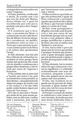 Alma 1:14–24 238 
o sangue dele recairia sobre no´ s 
como avinganc¸a. 
14 Esta´ s, portanto, condenado 
a` morte, de acordo com a lei 
que nos foi dada por Mosias, 
nosso u´ ltimo rei, a qual foi 
reconhecida por este povo; 
portanto este povo deve arespei-tar 
a lei. 
15 E aconteceu que o leva-ram— 
e seu nome era aNeor—e 
conduziram-no ate´ o alto da co-lina 
de Maˆnti e la´ ele foi obriga-do 
a reconhecer, ou melhor, 
reconheceu entre os ce´us e a 
Terra que o que ensinara ao po-vo 
era contra a palavra de Deus; 
e ali sofreu uma ignominiosa 
bmorte. 
16 Na˜o obstante, isso na˜o poˆ s 
fim a` difusa˜o de artimanhas sa-cerdotais 
na terra; porque havia 
muitos que gostavam das coisas 
va˜s do mundo e continuavam a 
pregar falsas doutrinas; e isto fa-ziam 
por causa de ariquezas e 
honrarias. 
17 No entanto na˜o se atreviam 
a amentir, por temor a` lei, pois 
os mentirosos eram punidos, se 
descobertos; consequ¨ entemente 
alegavam pregar de acordo com 
a sua crenc¸a; e a lei na˜o tinha 
poder contra homem algum por 
causa de bsua crenc¸a. 
18 E na˜o se atreviam a afurtar, 
por medo da lei, pois seriam pu-nidos; 
nem se atreviam a roubar 
nem a assassinar, pois aquele 
que bassassinasse seria punido 
com a cmorte. 
19 Mas aconteceu que todos os 
que na˜o pertenciam a` igreja de 
Deus comec¸aram a perseguir 
aqueles que pertenciam a` igreja 
de Deus e que haviam tomado 
sobre si o nome de Cristo. 
20 Sim, eram perseguidos e 
afligidos com toda sorte de pala-vras 
e isto por causa de sua 
humildade; porque na˜o se exal-tavam 
a seus pro´ prios olhos e 
porque partilhavam a palavra 
de Deus, uns com os outros, sem 
adinheiro e sem prec¸o. 
21 Ora, havia entre o povo da 
igreja uma lei severa que proibia 
a qualquer homem que perten-cesse 
a` igreja aperseguir aqueles 
que na˜o pertencessem a` igreja; e 
proibia perseguic¸o˜ es entre eles 
mesmos. 
22 Na˜o obstante, havia muitos 
entre eles que comec¸aram a tor-nar- 
se orgulhosos e a contender 
acaloradamente com seus ad-versa 
´ rios, chegando a bater-lhes; 
sim, golpeavam-se uns aos 
outros com seus punhos. 
23 Ora, isto aconteceu no se-gundo 
ano do governo de Alma, 
causando a` igreja muitas afli-c 
¸o˜ es; sim, isto foi causa de mui-tas 
tribulac¸o˜ es na igreja. 
24 Porque o corac¸a˜o de muitos 
se endureceu e seus nomes fo-ram 
ariscados, de modo que na˜o 
mais foram lembrados entre o 
13a gee Vinganc¸a. 
14a gee Pena de Morte. 
15a Al. 1:2. 
b Deut. 13:1–9. 
16a gee Riquezas; 
Vaidade, Va˜o. 
17a gee Honestidade, 
Honesto; Mentir, 
Mentiroso. 
b Al. 30:7–12; 
RF 1:11. 
18a gee Roubar, Roubo. 
b gee Homicı´dio. 
c gee Pena de Morte. 
20a Isa. 55:1–2. 
21a gee Perseguic¸a˜o, 
Perseguir. 
24a Eˆ 
x. 32:33; 
Mos. 26:36; 
Al. 6:3. 
gee Excomunha˜o. 
 