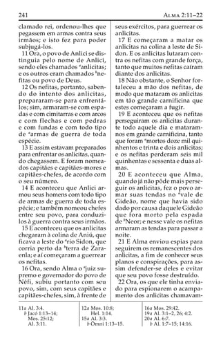 241 Alma 2:11–22 
clamado rei, ordenou-lhes que 
pegassem em armas contra seus 
irma˜ os; e isto fez para poder 
subjuga´ -los. 
11 Ora, o povo de Anlici se dis-tinguia 
pelo nome de Anlici, 
sendo eles chamados aanlicitas; 
e os outros eram chamados bne-fitas 
ou povo de Deus. 
12 Os nefitas, portanto, saben-do 
do intento dos anlicitas, 
prepararam-se para enfrenta´ - 
los; sim, armaram-se com espa-das 
e com cimitarras e com arcos 
e com flechas e com pedras 
e com fundas e com todo tipo 
de aarmas de guerra de toda 
espe´cie. 
13 E assim estavam preparados 
para enfrentar os anlicitas, quan-do 
chegassem. E foram nomea-dos 
capita˜es e capita˜es-mores e 
capita˜es-chefes, de acordo com 
o seu nu´ mero. 
14 E aconteceu que Anlici ar-mou 
seus homens com todo tipo 
de armas de guerra de toda es-pe 
´cie; e tambe´mnomeou chefes 
entre seu povo, para conduzi-los 
a` guerra contra seus irma˜os. 
15 E aconteceu que os anlicitas 
chegaram a` colina de Aniu´ , que 
ficava a leste do ario Sidon, que 
corria perto da bterra de Zara-enla; 
e aı´ comec¸aram a guerrear 
os nefitas. 
16 Ora, sendo Alma o ajuiz su-premo 
e governador do povo de 
Ne´ fi, subiu portanto com seu 
povo, sim, com seus capita˜es e 
capita˜es-chefes, sim, a` frente de 
seus exe´rcitos, para guerrear os 
anlicitas. 
17 E comec¸aram a matar os 
anlicitas na colina a leste de Si-don. 
E os anlicitas lutaram con-tra 
os nefitas com grande forc¸a, 
tanto que muitos nefitas caı´ram 
diante dos anlicitas. 
18 Na˜o obstante, o Senhor for-taleceu 
a ma˜o dos nefitas, de 
modo que mataram os anlicitas 
em ta˜o grande carnificina que 
estes comec¸aram a fugir. 
19 E aconteceu que os nefitas 
perseguiram os anlicitas duran-te 
todo aquele dia e mataram-nos 
em grande carnificina, tanto 
que foram amortos doze mil qui-nhentos 
e trinta e dois anlicitas; 
e os nefitas perderam seis mil 
quinhentas e sessenta e duas al-mas. 
20 E aconteceu que Alma, 
quando ja´ na˜o poˆde mais perse-guir 
os anlicitas, fez o povo ar-mar 
suas tendas no avale de 
Gidea˜ o, nome que havia sido 
dado por causa daquele Gidea˜o 
que fora morto pela espada 
de bNeor; e nesse vale os nefitas 
armaram as tendas para passar a 
noite. 
21 E Alma enviou espias para 
seguirem os remanescentes dos 
anlicitas, a fim de conhecer seus 
planos e conspirac¸o˜ es, para as-sim 
defender-se deles e evitar 
que seu povo fosse destruı´do. 
22 Ora, os que ele tinha envia-do 
para espionarem o acampa-mento 
dos anlicitas chamavam- 
11a Al. 3:4. 
b Jaco´ 1:13–14; 
Mos. 25:12; 
Al. 3:11. 
12a Mos. 10:8; 
Hel. 1:14. 
15a Al. 3:3. 
bOˆ 
mni 1:13–15. 
16a Mos. 29:42. 
19a Al. 3:1–2, 26; 4:2. 
20a Al. 6:7. 
b Al. 1:7–15; 14:16. 
 