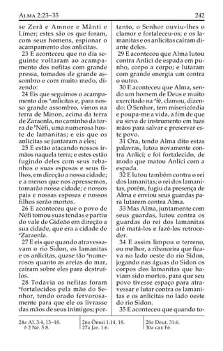 Alma 2:23–35 242 
se Zera˜ e Amnor e Maˆ nti e 
Lı´mer; estes sa˜o os que foram, 
com seus homens, espionar o 
acampamento dos anlicitas. 
23 E aconteceu que no dia se-guinte 
voltaram ao acampa-mento 
dos nefitas com grande 
pressa, tomados de grande as-sombro 
e com muito medo, di-zendo: 
24 Eis que seguimos o acampa-mento 
dos aanlicitas e, para nos-so 
grande assombro, vimos na 
terra de Minon, acima da terra 
de Zaraenla, no caminho da ter-ra 
de bNe´fi, uma numerosa hos-te 
de lamanitas; e eis que os 
anlicitas se juntaram a eles; 
25 E esta˜o atacando nossos ir-ma 
˜os naquela terra; e estes esta˜o 
fugindo deles com seus reba-nhos 
e suas esposas e seus fi-lhos, 
em direc¸a˜o a nossa cidade; 
e a menos que nos apressemos, 
tomara˜o nossa cidade; e nossos 
pais e nossas esposas e nossos 
filhos sera˜o mortos. 
26 E aconteceu que o povo de 
Ne´fi tomou suas tendas e partiu 
do vale de Gidea˜o em direc¸a˜o a 
sua cidade, que era a cidade de 
aZaraenla. 
27 E eis que quando atravessa-vam 
o rio Sidon, os lamanitas 
e os anlicitas, quase ta˜o anume-rosos 
quanto as areias do mar, 
caı´ram sobre eles para destruı´- 
los. 
28 Todavia os nefitas foram 
afortalecidos pela ma˜o do Se-nhor, 
tendo orado fervorosa-mente 
para que ele os livrasse 
das ma˜os de seus inimigos; por-tanto, 
o Senhor ouviu-lhes o 
clamor e fortaleceu-os; e os la-manitas 
e os anlicitas caı´ram di-ante 
deles. 
29 E aconteceu que Alma lutou 
contra Anlici de espada em pu-nho, 
corpo a corpo; e lutaram 
com grande energia um contra 
o outro. 
30 E aconteceu que Alma, sen-do 
um homem de Deus e muito 
exercitado na afe´, clamou, dizen-do: 
O´ 
Senhor, tem miserico´ rdia 
e poupa-me a vida, a fim de que 
eu sirva de instrumento em tuas 
ma˜os para salvar e preservar es-te 
povo. 
31 Ora, tendo Alma dito estas 
palavras, lutou novamente con-tra 
Anlici; e foi fortalecido, de 
modo que matou Anlici com a 
espada. 
32 E lutou tambe´mcontra o rei 
dos lamanitas; o rei dos lamani-tas, 
pore´m, fugiu da presenc¸a de 
Alma e enviou seus guardas pa-ra 
lutarem contra Alma. 
33 Mas Alma, juntamente com 
seus guardas, lutou contra os 
guardas do rei dos lamanitas 
ate´ mata´ -los e fazeˆ-los retroce-der. 
34 E assim limpou o terreno, 
ou melhor, a ribanceira que fica-va 
no lado oeste do rio Sidon, 
jogando nas a´guas do Sidon os 
corpos dos lamanitas que ha-viam 
sido mortos, para que seu 
povo tivesse espac¸o para atra-vessar 
e lutar contra os lamani-tas 
e os anlicitas no lado oeste 
do rio Sidon. 
35 E aconteceu que quando to- 
24a Al. 3:4, 13–18. 
b 2 Ne´ . 5:8. 
26a Oˆ 
mni 1:14, 18. 
27a Jar. 1:6. 
28a Deut. 31:6. 
30a gee Fe´ . 
 