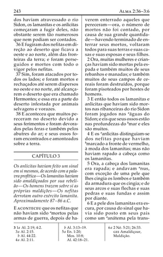 243 Alma 2:36–3:6 
dos haviam atravessado o rio 
Sidon, os lamanitas e os anlicitas 
comec¸aram a fugir deles, na˜o 
obstante serem ta˜o numerosos 
que nem podiam ser contados. 
36 E fugiram dos nefitas em di-rec 
¸a˜o ao deserto que ficava a 
oeste e ao norte, ale´m das fron-teiras 
da terra; e foram perse-guidos 
e mortos com todo o 
vigor pelos nefitas. 
37 Sim, foram atacados por to-dos 
os lados; e foram mortos e 
rechac¸ados ate´ serem dispersos 
no oeste e no norte, ate´ alcanc¸a-rem 
o deserto que era chamado 
Hermontes; e essa era a parte do 
deserto infestada por animais 
selvagens e vorazes. 
38 E aconteceu que muitos pe-receram 
no deserto devido a 
seus ferimentos e foram devora-dos 
pelas feras e tambe´m pelos 
abutres do ar; e seus ossos fo-ram 
encontrados e amontoados 
sobre a terra. 
CAPI´TULO 3 
Os anlicitas haviam feito um sinal 
em si mesmos, de acordo com a pala-vra 
profe´tica—Os lamanitas haviam 
sido amaldic¸oados por sua rebeli-a 
˜o—Os homens trazem sobre si as 
pro´prias maldic¸o˜es—Os nefitas 
derrotam outro exe´rcito lamanita. 
Aproximadamente 87–86 a.C. 
E aconteceu que os nefitas que 
na˜o haviam sido amortos pelas 
armas de guerra, depois de ha-verem 
enterrado aqueles que 
pereceram—ora, o nu´ mero de 
mortos na˜o foi contado, por 
causa de sua grande quantida-de— 
havendo terminado de en-terrar 
seus mortos, voltaram 
todos para suas terras e suas ca-sas 
e suas esposas e seus filhos. 
2 Ora, muitas mulheres e crian-c 
¸as haviam sido mortas pela es-pada 
e tambe´m muitos de seus 
rebanhos e manadas; e tambe´m 
muitos de seus campos de ce-reais 
foram destruı´dos, porque 
foram pisoteados por hostes de 
homens. 
3 E enta˜o todos os lamanitas e 
anlicitas que haviam sido mor-tos 
nas ribanceiras do rio Sidon 
foram jogados nas aa´guas do 
Sidon; e eis que seus ossos esta˜o 
nas profundezas do bmar e eles 
sa˜o muitos. 
4 E os aanlicitas distinguiam-se 
dos nefitas porque haviam 
bmarcado a fronte de vermelho, 
a` moda dos lamanitas; mas na˜o 
haviam rapado a cabec¸a como 
os lamanitas. 
5 Ora, a cabec¸a dos lamanitas 
era rapada; e andavam anus, 
com excec¸a˜o de uma pele que 
lhes cingia os lombos e tambe´m 
da armadura que os cingia; e de 
seus arcos e suas flechas e suas 
pedras e suas fundas e assim 
por diante. 
6 E a pele dos lamanitas era es-cura, 
por causa do sinal que ha-via 
sido posto em seus pais 
como um aana´tema pela trans- 
3 1a Al. 2:19; 4:2. 
3a Al. 2:15. 
b Al. 44:22. 
4a Al. 2:11. 
b Al. 3:13–19. 
5a En. 1:20; 
Mos. 10:8; 
Al. 42:18–21. 
6a 2 Ne´ . 5:21; 26:33. 
gee Amaldic¸oar, 
Maldic¸a˜o. 
 