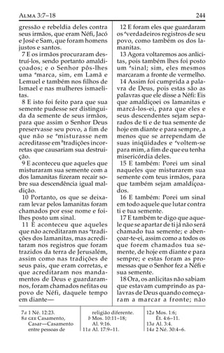 Alma 3:7–18 244 
gressa˜o e rebeldia deles contra 
seus irma˜os, que eram Ne´fi, Jaco´ 
e Jose´ e Sam, que foram homens 
justos e santos. 
7 E os irma˜os procuraram des-truı 
´-los, sendo portanto amaldi-c 
¸oados; e o Senhor poˆ s-lhes 
uma amarca, sim, em Lama˜ e 
Lemuel e tambe´m nos filhos de 
Ismael e nas mulheres ismaeli-tas. 
8 E isto foi feito para que sua 
semente pudesse ser distingui-da 
da semente de seus irma˜os, 
para que assim o Senhor Deus 
preservasse seu povo, a fim de 
que na˜ o se amisturasse nem 
acreditasse em btradic¸o˜ es incor-retas 
que causariam sua destrui-c 
¸a˜o. 
9 E aconteceu que aqueles que 
misturaram sua semente com a 
dos lamanitas fizeram recair so-bre 
sua descendeˆncia igual mal-dic 
¸a˜o. 
10 Portanto, os que se deixa-ram 
levar pelos lamanitas foram 
chamados por esse nome e foi-lhes 
posto um sinal. 
11 E aconteceu que aqueles 
que na˜o acreditaram nas atradi-c 
¸o˜ es dos lamanitas, mas acredi-taram 
nos registros que foram 
trazidos da terra de Jerusale´m, 
assim como nas tradic¸o˜ es de 
seus pais, que eram corretas, e 
que acreditaram nos manda-mentos 
de Deus e guardaram-nos, 
foram chamados nefitas ou 
povo de Ne´ fi, daquele tempo 
em diante— 
12 E foram eles que guardaram 
os averdadeiros registros de seu 
povo, como tambe´m os dos la-manitas. 
13 Agora voltaremos aos anlici-tas, 
pois tambe´m lhes foi posto 
um asinal; sim, eles mesmos 
marcaram a fronte de vermelho. 
14 Assim foi cumprida a pala-vra 
de Deus, pois estas sa˜o as 
palavras que ele disse a Ne´fi: Eis 
que amaldic¸oei os lamanitas e 
marca´ -los-ei, para que eles e 
seus descendentes sejam sepa-rados 
de ti e de tua semente de 
hoje em diante e para sempre, a 
menos que se arrependam de 
suas iniqu¨ idades e avoltem-se 
para mim, a fim de que eu tenha 
miserico´ rdia deles. 
15 E tambe´m: Porei um sinal 
naqueles que misturarem sua 
semente com teus irma˜os, para 
que tambe´m sejam amaldic¸oa-dos. 
16 E tambe´m: Porei um sinal 
em todo aquele que lutar contra 
ti e tua semente. 
17 E tambe´mte digo que aque-le 
que se apartar de ti ja´ na˜o sera´ 
chamado tua semente; e aben-c 
¸oar-te-ei, assim como a todos os 
que forem chamados tua se-mente, 
de hoje em diante e para 
sempre; e estas foram as pro-messas 
que o Senhor fez a Ne´fi e 
sua semente. 
18 Ora, os anlicitas na˜o sabiam 
que estavam cumprindo as pa-lavras 
de Deus quando comec¸a-ram 
a marcar a fronte; na˜ o 
7a 1 Ne´ . 12:23. 
8a gee Casamento, 
Casar—Casamento 
entre pessoas de 
religia˜o diferente. 
b Mos. 10:11–18; 
Al. 9:16. 
11a Al. 17:9–11. 
12a Mos. 1:6; 
E´ 
t. 4:6–11. 
13a Al. 3:4. 
14a 2 Ne´ . 30:4–6. 
 