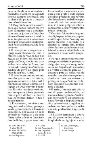Alma 4:3–10 246 
pela perda de seus rebanhos e 
manadas; e tambe´m pela perda 
de seus campos de cereais, que 
haviam sido pisados e destruı´- 
dos pelos lamanitas. 
3 E ta˜o grandes eram suas afli-c 
¸o˜ es, que todos tinham motivo 
para lamentar-se; e acredita-vam 
que os juı´zos de Deus ha-viam 
caı´do sobre eles, devido a 
suas iniqu¨ idades e abomina-c 
¸o˜ es; por essa raza˜o foi desper-tada 
neles a lembranc¸a de seus 
deveres. 
4 E comec¸aram a organizar a 
igreja mais plenamente; sim, e 
muitos foram abatizados nas 
a´guas do Sidon, unindo-se a` 
igreja de Deus; sim, foram bati-zados 
pela ma˜o de Alma, que 
havia sido consagrado bsumo sa-cerdote 
do povo da igreja pela 
ma˜o de seu pai, Alma. 
5 E aconteceu que no se´timo 
ano do governo dos juı´zes, 
aproximadamente treˆ s mil e 
quinhentas almas uniram-se a` 
aigreja de Deus e foram batiza-das. 
E assim terminou o se´timo 
ano em que os juı´zes governa-ram 
o povo de Ne´ fi; e houve 
paz contı´nua durante todo 
aquele tempo. 
6 E aconteceu, no oitavo ano 
do governo dos juı´zes, que o po-vo 
da igreja comec¸ou a tornar-se 
orgulhoso, por causa de suas 
excessivas ariquezas e de suas 
bfinas sedas e de seus finos teci-dos 
de linho; e pelos seus mui-tos 
rebanhos e manadas; e seu 
ouro e sua prata e toda espe´cie 
de coisas preciosas que haviam 
obtido pelo seu trabalho; e por 
causa de tudo isso engrandece-ram- 
se a seus pro´ prios olhos e 
comec¸aram a usar vestimentas 
muito luxuosas. 
7 Ora, isto foi motivo de gran-de 
aflic¸a˜o para Alma, sim, e para 
muitos que Alma aconsagrara 
como mestres e sacerdotes e 
e´lderes da igreja; sim, muitos 
deles ficaram grandemente con-tristados 
com a iniqu¨ idade que 
comec¸ara a haver entre seu po-vo. 
8 Porque viram e observaram 
com grande tristeza que o povo 
da igreja comec¸ava a engrande-cer- 
se no aorgulho de seus olhos 
e a voltar o corac¸a˜o para as ri-quezas 
e para as coisas va˜s do 
mundo; que eles comec¸avam a 
desdenhar uns dos outros e a 
perseguir os que bna˜o acredita-vam 
segundo sua pro´ pria von-tade 
e prazer. 
9 E assim, durante este oitavo 
ano do governo dos juı´zes, co-mec 
¸ou a haver grandes aconten-das 
entre o povo da igreja; sim, 
havia binveja e disputas e malı´- 
cia e perseguic¸o˜es e orgulho, ex-cedendo 
ate´ o orgulho daqueles 
que na˜o pertenciam a` igreja de 
Deus. 
10 E assim terminou o oitavo 
ano do governo dos juı´zes; e a 
iniqu¨ idade na igreja era uma 
4a Mos. 18:10–17. 
b Mos. 29:42. 
5a Mos. 25:18–23; 
3 Ne´ . 26:21. 
6a gee Riquezas. 
b Al. 1:29. 
7a gee Autoridade. 
8a gee Orgulho; 
Vaidade, Va˜o. 
b Al. 1:21. 
9a gee Contenc¸a˜o, 
Contenda. 
b gee Inveja. 
 