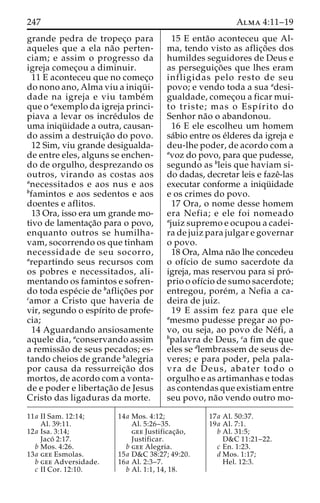 247 Alma 4:11–19 
grande pedra de tropec¸o para 
aqueles que a ela na˜o perten-ciam; 
e assim o progresso da 
igreja comec¸ou a diminuir. 
11 E aconteceu que no comec¸o 
do nono ano, Alma viu a iniqu¨ i-dade 
na igreja e viu tambe´m 
que o aexemplo da igreja princi-piava 
a levar os incre´dulos de 
uma iniqu¨ idade a outra, causan-do 
assim a destruic¸a˜o do povo. 
12 Sim, viu grande desigualda-de 
entre eles, alguns se enchen-do 
de orgulho, desprezando os 
outros, virando as costas aos 
anecessitados e aos nus e aos 
bfamintos e aos sedentos e aos 
doentes e aflitos. 
13 Ora, isso era um grande mo-tivo 
de lamentac¸a˜o para o povo, 
enquanto outros se humilha-vam, 
socorrendo os que tinham 
necessidade de seu socorro, 
arepartindo seus recursos com 
os pobres e necessitados, ali-mentando 
os famintos e sofren-do 
toda espe´cie de baflic¸o˜ es por 
camor a Cristo que haveria de 
vir, segundo o espı´rito de profe-cia; 
14 Aguardando ansiosamente 
aquele dia, aconservando assim 
a remissa˜o de seus pecados; es-tando 
cheios de grande balegria 
por causa da ressurreic¸a˜o dos 
mortos, de acordo com a vonta-de 
e poder e libertac¸a˜o de Jesus 
Cristo das ligaduras da morte. 
15 E enta˜o aconteceu que Al-ma, 
tendo visto as aflic¸o˜ es dos 
humildes seguidores de Deus e 
as perseguic¸o˜ es que lhes eram 
infligidas pelo resto de seu 
povo; e vendo toda a sua adesi-gualdade, 
comec¸ou a ficar mui-to 
triste; mas o Espı´rito do 
Senhor na˜o o abandonou. 
16 E ele escolheu um homem 
sa´bio entre os e´lderes da igreja e 
deu-lhe poder, de acordo com a 
avoz do povo, para que pudesse, 
segundo as bleis que haviam si-do 
dadas, decretar leis e fazeˆ-las 
executar conforme a iniqu¨ idade 
e os crimes do povo. 
17 Ora, o nome desse homem 
era Nefia; e ele foi nomeado 
ajuiz supremo e ocupou a cadei-ra 
de juiz para julgar e governar 
o povo. 
18 Ora, Alma na˜o lhe concedeu 
o ofı´cio de sumo sacerdote da 
igreja, mas reservou para si pro´- 
prio o ofı´cio de sumo sacerdote; 
entregou, pore´m, a Nefia a ca-deira 
de juiz. 
19 E assim fez para que ele 
amesmo pudesse pregar ao po-vo, 
ou seja, ao povo de Ne´fi, a 
bpalavra de Deus, ca fim de que 
eles se dlembrassem de seus de-veres; 
e para poder, pela pala-vra 
de Deus, abater todo o 
orgulho e as artimanhas e todas 
as contendas que existiam entre 
seu povo, na˜o vendo outro mo- 
11a II Sam. 12:14; 
Al. 39:11. 
12a Isa. 3:14; 
Jaco´ 2:17. 
b Mos. 4:26. 
13a gee Esmolas. 
b gee Adversidade. 
c II Cor. 12:10. 
14a Mos. 4:12; 
Al. 5:26–35. 
gee Justificac¸a˜o, 
Justificar. 
b gee Alegria. 
15a D&C 38:27; 49:20. 
16a Al. 2:3–7. 
b Al. 1:1, 14, 18. 
17a Al. 50:37. 
19a Al. 7:1. 
b Al. 31:5; 
D&C 11:21–22. 
c En. 1:23. 
d Mos. 1:17; 
Hel. 12:3. 
 