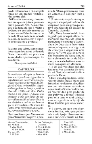Alma 4:20–5:6 248 
do de reforma´-los, a na˜o ser pela 
forc¸a de um grande etestemu-nho 
contra eles. 
20 E assim, no comec¸o do nono 
ano em que os juı´zes governa-ram 
o povo de Ne´fi, Alma entre-gou 
a cadeira de juiz a aNefia e 
dedicou-se exclusivamente ao 
bsumo sacerdo´ cio da santa or-dem 
de Deus, ao testemunho da 
palavra, de acordo com o espı´ri-to 
de revelac¸a˜o e profecia. 
Palavras que Alma, sumo sacer-dote 
segundo a santa ordem de 
Deus, transmitiu ao povo nas 
suas cidades e povoados por to-da 
a terra. 
Abrangem o capı´tulo 5. 
CAPI´TULO 5 
Para obterem salvac¸a˜o, os homens 
devem arrepender-se e guardar os 
mandamentos, nascer de novo, pu-rificar 
suas vestes por meio do san-gue 
de Cristo, ser humildes, despir-se 
do orgulho e da inveja e praticar 
obras de retida˜o—O Bom Pastor 
chama o seu povo—Aqueles que 
praticam o mal sa˜o filhos do dia-bo— 
Alma testifica a veracidade de 
sua doutrina e ordena aos homens 
que se arrependam—Os nomes dos 
justos sera˜o escritos no livro da vi-da. 
Aproximadamente 83 a.C. 
Ora, aconteceu que Alma come-c 
¸ou a atransmitir ao povo a pala-vra 
de bDeus, primeiro na terra 
de Zaraenla e dali por toda a 
terra. 
2 E estas sa˜o as palavras que, 
segundo seu pro´ prio relato, ele 
dirigiu ao povo da igreja que es-tava 
estabelecida na cidade de 
Zaraenla, dizendo: 
3 Eu, Alma, havendo sido acon-sagrado 
por meu pai, Alma, co-mo 
bsumo sacerdote da igreja de 
Deus, tendo ele poder e cautori-dade 
de Deus para fazer estas 
coisas, eis que eu vos digo que 
ele comec¸ou a organizar uma 
igreja na dterra que se achava 
nas fronteiras de Ne´fi; sim, na 
terra chamada terra de Mo´ r-mon; 
sim, e ele batizou seus ir-ma 
˜os nas a´guas de Mo´rmon. 
4 E eis que vos digo que eles 
foram asalvos das ma˜os do povo 
do rei Noe´ pela miserico´ rdia e 
poder de Deus. 
5 E eis que, depois disso, foram 
aescravizados pelas ma˜os dos 
lamanitas no deserto; sim, digo-vos 
que estavam no cativeiro e 
novamente o Senhor os libertou 
da bescravida˜o pelo poder de 
sua palavra; e fomos trazidos 
para esta terra e aqui comec¸a-mos 
a organizar a igreja de 
Deus, tambe´m por toda esta ter-ra. 
6 E agora, eis que vos digo, 
meus irma˜os, vo´ s, que perten-ceis 
a esta igreja: Haveis conser-vado 
suficientemente na lem- 
19e gee Testemunho. 
20a Al. 8:12. 
b Mos. 29:42; 
Al. 5:3, 44, 49. 
5 1a Al. 4:19. 
b Al. 5:61. 
3a gee Ordenac¸a˜o, 
Ordenar. 
b Al. 4:4, 18, 20. 
c Mos. 18:13; 
3 Ne´ . 11:25. 
d Mos. 18:4; 
3 Ne´ . 5:12. 
4a Mos. 23:1–3. 
5a Mos. 23:37–39; 
24:8–15. 
b Mos. 24:17. 
 