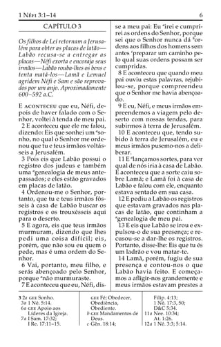 1 Ne´ fi 3:1–14 6 
CAPI´TULO 3 
Os filhos de Leı´ retornam a Jerusa-le 
´m para obter as placas de lata˜o— 
Laba˜ o recusa-se a entregar as 
placas—Ne´fi exorta e encoraja seus 
irma˜os—Laba˜o rouba-lhes os bens e 
tenta mata´-los—Lama˜ e Lemuel 
agridem Ne´fi e Sam e sa˜o reprova-dos 
por um anjo. Aproximadamente 
600–592 a.C. 
E aconteceu que eu, Ne´fi, de-pois 
de haver falado com o Se-nhor, 
voltei a` tenda de meu pai. 
2 E aconteceu que ele me falou, 
dizendo: Eis que sonhei um aso-nho, 
no qual o Senhor me orde-nou 
que tu e teus irma˜os volta´s-seis 
a Jerusale´m. 
3 Pois eis que Laba˜o possui o 
registro dos judeus e tambe´m 
uma agenealogia de meus ante-passados; 
e eles esta˜o gravados 
em placas de lata˜o. 
4 Ordenou-me o Senhor, por-tanto, 
que tu e teus irma˜os foˆ s-seis 
a` casa de Laba˜o buscar os 
registros e os trouxe´sseis aqui 
para o deserto. 
5 E agora, eis que teus irma˜os 
murmuram, dizendo que lhes 
pedi uma coisa difı´cil; eis, 
pore´m, que na˜o sou eu quem o 
pede, mas e´ uma ordem do Se-nhor. 
6 Vai, portanto, meu filho, e 
sera´ s abenc¸oado pelo Senhor, 
porque ana˜o murmuraste. 
7 E aconteceu que eu, Ne´fi, dis-se 
a meu pai: Eu airei e cumpri-rei 
as ordens do Senhor, porque 
sei que o Senhor nunca da´ bor-dens 
aos filhos dos homens sem 
antes cpreparar um caminho pe-lo 
qual suas ordens possam ser 
cumpridas. 
8 E aconteceu que quando meu 
pai ouviu estas palavras, rejubi-lou- 
se, porque compreendeu 
que o Senhor me havia abenc¸oa-do. 
9 E eu, Ne´fi, e meus irma˜os em-preendemos 
a viagem pelo de-serto 
com nossas tendas, para 
subirmos a` terra de Jerusale´m. 
10 E aconteceu que, tendo su-bido 
a` terra de Jerusale´m, eu e 
meus irma˜os pusemo-nos a deli-berar. 
11 E alanc¸amos sortes, para ver 
qual de no´ s iria a` casa de Laba˜o. 
E aconteceu que a sorte caiu so-bre 
Lama˜ ; e Lama˜ foi a` casa de 
Laba˜o e falou com ele, enquanto 
estava sentado em sua casa. 
12 E pediu a Laba˜o os registros 
que estavam gravados nas pla-cas 
de lata˜ o, que continham a 
agenealogia de meu pai. 
13 E eis que Laba˜o se irou e ex-pulsou- 
o de sua presenc¸a; e re-cusou- 
se a dar-lhe os registros. 
Portanto, disse-lhe: Eis que tu e´s 
um ladra˜o e vou matar-te. 
14 Lama˜ , pore´m, fugiu de sua 
presenc¸a e contou-nos o que 
Laba˜o havia feito. E comec¸a-mos 
a afligir-nos grandemente e 
meus irma˜os estavam prestes a 
3 2a gee Sonho. 
3a 1 Ne´ . 5:14. 
6a gee Apoio aos 
Lı´deres da Igreja. 
7a I Sam. 17:32; 
I Re. 17:11–15. 
gee Fe´ ; Obedecer, 
Obedieˆncia, 
Obediente. 
b gee Mandamentos de 
Deus. 
c Geˆn. 18:14; 
Filip. 4:13; 
1 Ne´ . 17:3, 50; 
D&C 5:34. 
11a Nee. 10:34; 
At. 1:26. 
12a 1 Ne´ . 3:3; 5:14. 
 