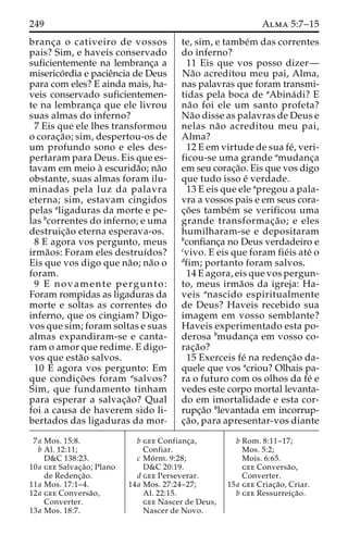 249 Alma 5:7–15 
branc¸a o cativeiro de vossos 
pais? Sim, e haveis conservado 
suficientemente na lembranc¸a a 
miserico´rdia e pacieˆncia de Deus 
para com eles? E ainda mais, ha-veis 
conservado suficientemen-te 
na lembranc¸a que ele livrou 
suas almas do inferno? 
7 Eis que ele lhes transformou 
o corac¸a˜ o; sim, despertou-os de 
um profundo sono e eles des-pertaram 
para Deus. Eis que es-tavam 
em meio a` escurida˜o; na˜o 
obstante, suas almas foram ilu-minadas 
pela luz da palavra 
eterna; sim, estavam cingidos 
pelas aligaduras da morte e pe-las 
bcorrentes do inferno; e uma 
destruic¸a˜o eterna esperava-os. 
8 E agora vos pergunto, meus 
irma˜os: Foram eles destruı´dos? 
Eis que vos digo que na˜o; na˜o o 
foram. 
9 E novamente pergunto: 
Foram rompidas as ligaduras da 
morte e soltas as correntes do 
inferno, que os cingiam? Digo-vos 
que sim; foram soltas e suas 
almas expandiram-se e canta-ram 
o amor que redime. E digo-vos 
que esta˜o salvos. 
10 E agora vos pergunto: Em 
que condic¸o˜ es foram asalvos? 
Sim, que fundamento tinham 
para esperar a salvac¸a˜o? Qual 
foi a causa de haverem sido li-bertados 
das ligaduras da mor-te, 
sim, e tambe´m das correntes 
do inferno? 
11 Eis que vos posso dizer— 
Na˜o acreditou meu pai, Alma, 
nas palavras que foram transmi-tidas 
pela boca de aAbina´di? E 
na˜o foi ele um santo profeta? 
Na˜o disse as palavras de Deus e 
nelas na˜o acreditou meu pai, 
Alma? 
12 E em virtude de sua fe´, veri-ficou- 
se uma grande amudanc¸a 
em seu corac¸a˜o. Eis que vos digo 
que tudo isso e´ verdade. 
13 E eis que ele apregou a pala-vra 
a vossos pais e em seus cora-c 
¸o˜ es tambe´m se verificou uma 
grande transformac¸a˜ o; e eles 
humilharam-se e depositaram 
bconfianc¸a no Deus verdadeiro e 
cvivo. E eis que foram fie´is ate´ o 
dfim; portanto foram salvos. 
14 E agora, eis que vos pergun-to, 
meus irma˜os da igreja: Ha-veis 
anascido espiritualmente 
de Deus? Haveis recebido sua 
imagem em vosso semblante? 
Haveis experimentado esta po-derosa 
bmudanc¸a em vosso co-rac 
¸a˜o? 
15 Exerceis fe´ na redenc¸a˜o da-quele 
que vos acriou? Olhais pa-ra 
o futuro com os olhos da fe´ e 
vedes este corpo mortal levanta-do 
em imortalidade e esta cor-rupc 
¸a˜o blevantada em incorrup-c 
¸a˜ o, para apresentar-vos diante 
7a Mos. 15:8. 
b Al. 12:11; 
D&C 138:23. 
10a gee Salvac¸a˜ o; Plano 
de Redenc¸a˜o. 
11a Mos. 17:1–4. 
12a gee Conversa˜o, 
Converter. 
13a Mos. 18:7. 
b gee Confianc¸a, 
Confiar. 
c Mo´ rm. 9:28; 
D&C 20:19. 
d gee Perseverar. 
14a Mos. 27:24–27; 
Al. 22:15. 
gee Nascer de Deus, 
Nascer de Novo. 
b Rom. 8:11–17; 
Mos. 5:2; 
Mois. 6:65. 
gee Conversa˜o, 
Converter. 
15a gee Criac¸a˜ o, Criar. 
b gee Ressurreic¸a˜o. 
 