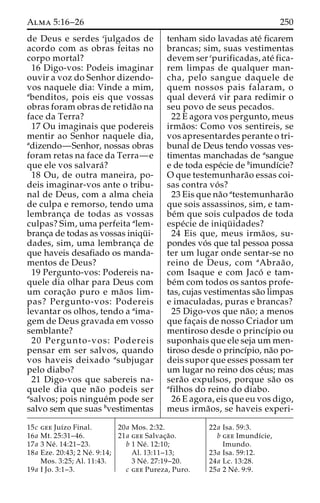 Alma 5:16–26 250 
de Deus e serdes cjulgados de 
acordo com as obras feitas no 
corpo mortal? 
16 Digo-vos: Podeis imaginar 
ouvir a voz do Senhor dizendo-vos 
naquele dia: Vinde a mim, 
abenditos, pois eis que vossas 
obras foram obras de retida˜o na 
face da Terra? 
17 Ou imaginais que podereis 
mentir ao Senhor naquele dia, 
adizendo—Senhor, nossas obras 
foram retas na face da Terra—e 
que ele vos salvara´? 
18 Ou, de outra maneira, po-deis 
imaginar-vos ante o tribu-nal 
de Deus, com a alma cheia 
de culpa e remorso, tendo uma 
lembranc¸a de todas as vossas 
culpas? Sim, uma perfeita alem-branc 
¸a de todas as vossas iniqu¨ i-dades, 
sim, uma lembranc¸a de 
que haveis desafiado os manda-mentos 
de Deus? 
19 Pergunto-vos: Podereis na-quele 
dia olhar para Deus com 
um corac¸a˜o puro e ma˜os lim-pas? 
Pergunto-vos: Podereis 
levantar os olhos, tendo a aima-gem 
de Deus gravada em vosso 
semblante? 
20 Pergunto-vos: Podereis 
pensar em ser salvos, quando 
vos haveis deixado asubjugar 
pelo diabo? 
21 Digo-vos que sabereis na-quele 
dia que na˜o podeis ser 
asalvos; pois ningue´m pode ser 
salvo sem que suas bvestimentas 
tenham sido lavadas ate´ ficarem 
brancas; sim, suas vestimentas 
devem ser cpurificadas, ate´ fica-rem 
limpas de qualquer man-cha, 
pelo sangue daquele de 
quem nossos pais falaram, o 
qual devera´ vir para redimir o 
seu povo de seus pecados. 
22 E agora vos pergunto, meus 
irma˜os: Como vos sentireis, se 
vos apresentardes perante o tri-bunal 
de Deus tendo vossas ves-timentas 
manchadas de asangue 
e de toda espe´cie de bimundı´cie? 
O que testemunhara˜o essas coi-sas 
contra vo´ s? 
23 Eis que na˜o atestemunhara˜o 
que sois assassinos, sim, e tam-be 
´m que sois culpados de toda 
espe´cie de iniqu¨ idades? 
24 Eis que, meus irma˜ os, su-pondes 
vo´ s que tal pessoa possa 
ter um lugar onde sentar-se no 
reino de Deus, com aAbraa˜o, 
com Isaque e com Jaco´ e tam-be 
´m com todos os santos profe-tas, 
cujas vestimentas sa˜o limpas 
e imaculadas, puras e brancas? 
25 Digo-vos que na˜ o; a menos 
que fac¸ais de nosso Criador um 
mentiroso desde o princı´pio ou 
suponhais que ele seja um men-tiroso 
desde o princı´pio, na˜o po-deis 
supor que esses possam ter 
um lugar no reino dos ce´us; mas 
sera˜o expulsos, porque sa˜o os 
afilhos do reino do diabo. 
26 E agora, eis que eu vos digo, 
meus irma˜os, se haveis experi- 
15c gee Juı´zo Final. 
16a Mt. 25:31–46. 
17a 3 Ne´ . 14:21–23. 
18a Eze. 20:43; 2 Ne´ . 9:14; 
Mos. 3:25; Al. 11:43. 
19a I Jo. 3:1–3. 
20a Mos. 2:32. 
21a gee Salvac¸a˜o. 
b 1 Ne´ . 12:10; 
Al. 13:11–13; 
3 Ne´ . 27:19–20. 
c gee Pureza, Puro. 
22a Isa. 59:3. 
b gee Imundı´cie, 
Imundo. 
23a Isa. 59:12. 
24a Lc. 13:28. 
25a 2 Ne´ . 9:9. 
 