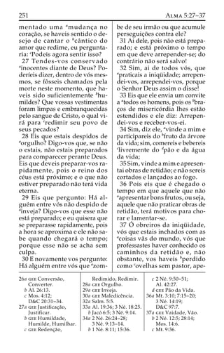 251 Alma 5:27–37 
mentado uma amudanc¸ a no 
corac¸a˜ o, se haveis sentido o de-sejo 
de cantar o bcaˆ ntico do 
amor que redime, eu pergunta-ria: 
cPodeis agora sentir isso? 
27 Tendes-vos conservado 
ainocentes diante de Deus? Po-derı 
´eis dizer, dentro de vo´ s mes-mos, 
se foˆ sseis chamados pela 
morte neste momento, que ha-veis 
sido suficientemente bhu-mildes? 
Que vossas vestimentas 
foram limpas e embranquecidas 
pelo sangue de Cristo, o qual vi-ra 
´ para credimir seu povo de 
seus pecados? 
28 Eis que estais despidos de 
aorgulho? Digo-vos que, se na˜o 
o estais, na˜o estais preparados 
para comparecer perante Deus. 
Eis que deveis preparar-vos ra-pidamente, 
pois o reino dos 
ce´us esta´ pro´ ximo; e o que na˜o 
estiver preparado na˜o tera´ vida 
eterna. 
29 Eis que pergunto: Ha´ al-gue 
´m entre vo´ s na˜o despido de 
ainveja? Digo-vos que esse na˜o 
esta´ preparado; e eu quisera que 
se preparasse rapidamente, pois 
a hora se aproxima e ele na˜o sa-be 
quando chegara´ o tempo; 
porque esse na˜o se acha sem 
culpa. 
30 E novamente vos pergunto: 
Ha´ algue´m entre vo´ s que azom-be 
de seu irma˜o ou que acumule 
perseguic¸o˜ es contra ele? 
31 Ai dele, pois na˜o esta´ prepa-rado; 
e esta´ pro´ximo o tempo 
em que deve arrepender-se; do 
contra´rio na˜o sera´ salvo! 
32 Sim, ai de todos vo´ s, que 
apraticais a iniqu¨ idade; arrepen-dei- 
vos, arrependei-vos, porque 
o Senhor Deus assim o disse! 
33 Eis que ele envia um convite 
a atodos os homens, pois os bbra-c 
¸os de miserico´ rdia lhes esta˜o 
estendidos e ele diz: Arrepen-dei- 
vos e receber-vos-ei. 
34 Sim, diz ele, avinde a mim e 
participareis do bfruto da a´rvore 
da vida; sim, comereis e bebereis 
clivremente do dpa˜o e da a´gua 
da vida; 
35 Sim, vinde a mim e apresen-tai 
obras de retida˜o; e na˜o sereis 
cortados e lanc¸ados ao fogo. 
36 Pois eis que e´ chegado o 
tempo em que aquele que na˜o 
aapresentar bons frutos, ou seja, 
aquele que na˜o praticar obras de 
retida˜ o, tera´ motivos para cho-rar 
e lamentar-se. 
37 O´obreiros da iniqu¨ idade, 
vo´ s que estais inchados com as 
acoisas va˜s do mundo, vo´ s que 
professastes haver conhecido os 
caminhos da retida˜ o e, na˜ o 
obstante, vos haveis bperdido 
como covelhas sem pastor, ape- 
26a gee Conversa˜o, 
Converter. 
b Al. 26:13. 
c Mos. 4:12; 
D&C 20:31–34. 
27a gee Justificac¸a˜o, 
Justificar. 
b gee Humildade, 
Humilde, Humilhar. 
c gee Redenc¸a˜o, 
Redimido, Redimir. 
28a gee Orgulho. 
29a gee Inveja. 
30a gee Malediceˆncia. 
32a Salm. 5:5. 
33a Al. 19:36; 3 Ne´ . 18:25. 
b Jaco´ 6:5; 3 Ne´ . 9:14. 
34a 2 Ne´ . 26:24–28; 
3 Ne´ . 9:13–14. 
b 1 Ne´ . 8:11; 15:36. 
c 2 Ne´ . 9:50–51; 
Al. 42:27. 
d gee Pa˜o da Vida. 
36a Mt. 3:10; 7:15–20; 
3 Ne´ . 14:19; 
D&C 97:7. 
37a gee Vaidade, Va˜o. 
b 2 Ne´ . 12:5; 28:14; 
Mos. 14:6. 
c Mt. 9:36. 
 