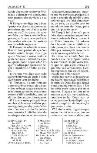 Alma 5:38–47 252 
sar de um pastor vos haver dcha-mado 
e chamar-vos ainda, mas 
na˜o quereis edar ouvidos a sua 
voz! 
38 Eis que vos digo que o bom 
apastor vos chama; sim, e em seu 
pro´ prio nome vos chama, que e´ 
o nome de Cristo; e se na˜o que-reis 
bdar ouvidos a` voz do cbom 
pastor, ao dnome pelo qual sois 
chamados, eis que na˜o sois as 
ovelhas do bom pastor. 
39 E agora, se na˜o sois as ove-lhas 
do bom pastor, de que are-banho 
sois? Eis que vos digo 
que o bdiabo e´ o vosso pastor e 
pertenceis a seu rebanho; e ago-ra, 
quem pode negar isto? Eis 
que vos digo que quem isso ne-gar 
e´ cmentiroso e dfilho do dia-bo. 
40 Porque vos digo que tudo 
que e´ abom vem de Deus e tudo 
que e´ mau vem do diabo. 
41 Portanto, se um homem 
apresenta aboas obras, ele da´ ou-vidos 
ao bom pastor e segue-o; 
mas quem apresenta obras ma´s 
se torna bfilho do diabo, porque 
da´ ouvidos a sua voz e segue-o. 
42 E quem assim procede deve 
receber dele o seu asala´ rio; por 
conseguinte, recebe como bsala´- 
rio a cmorte quanto a` s coisas 
concernentes a` retida˜ o, estando 
morto para todas as boas obras. 
43 E agora, meus irma˜os, quise-ra 
que me ouvı´sseis, porque falo 
com a energia de minha alma; 
pois eis que vos falei claramen-te, 
ou seja, de acordo com os 
mandamentos de Deus, para 
que na˜o possais errar. 
44 Porque fui chamado para 
falar desta maneira, segundo a 
asanta ordem de Deus, que esta´ 
em Cristo Jesus; sim, fui ordena-do 
a levantar-me e testificar a 
este povo as coisas que foram 
ditas por nossos pais concernen-tes 
a`s coisas que ha˜o de vir. 
45 E isto na˜o e´ tudo. Na˜o su-pondes 
que eu pro´ prio asaiba 
destas coisas? Eis que vos testifi-co 
que sei que estas coisas de 
que falei sa˜o verdadeiras. E co-mo 
supondes que eu tenho cer-teza 
de sua veracidade? 
46 Eis que eu vos digo que elas 
me foram amostradas pelo Santo 
Espı´rito de Deus. Eis que bjejuei 
e orei durante muitos dias, a fim 
de saber estas coisas por mim 
mesmo. E agora sei por mim 
mesmo que sa˜o verdadeiras, 
porque o Senhor Deus mas re-velou 
por seu Santo Espı´rito; e 
este e´ o espı´rito de crevelac¸a˜o 
que esta´ em mim. 
47 E ainda mais, digo-vos que 
assim me foi revelado, que as 
palavras que foram ditas por 
37d Prov. 1:24–27; 
Isa. 65:12. 
e Jer. 26:4–5; Al. 10:6. 
38a gee Bom Pastor. 
b Lev. 26:14–20; 
D&C 101:7. 
c 3 Ne´ . 15:24; 18:31. 
d Mos. 5:8; 
Al. 34:38. 
39a Mt. 6:24; Lc. 16:13. 
b Mos. 5:10. 
gee Diabo. 
c I Jo. 2:22. 
d 2 Ne´ . 9:9. 
40a Oˆ 
mni. 1:25;E´ 
t. 4:12; 
Moroˆ . 7:12, 15–17. 
41a 3 Ne´ . 14:16–20. 
gee Obras. 
b Mos. 16:3–5; 
Al. 11:23. 
42a Al. 3:26–27; 
D&C 29:45. 
b Rom. 6:23. 
c Hel. 14:16–18. 
gee Morte Espiritual. 
44a Al. 13:6. 
45a gee Testemunho. 
46a I Cor. 2:9–16. 
b gee Jejuar, Jejum. 
c gee Revelac¸a˜o. 
 