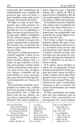 253 Alma 5:48–54 
nossos pais sa˜o verdadeiras, em 
conformidade com o espı´rito de 
profecia que esta´ em mim, o 
qual tambe´m existe pela mani-festac 
¸a˜o do Espı´rito de Deus. 
48 Digo-vos que sei por mim 
mesmo que tudo quanto vos 
disser, concernente a` s coisas 
que ha˜o de vir, e´ verdadeiro; e 
digo-vos que sei que Jesus Cris-to 
vira´; sim, o Filho, o Unigeˆnito 
do Pai, cheio de grac¸a e miseri-co 
´ rdia e verdade. E eis que e´ ele 
quem vem para tirar os pecados 
do mundo, sim, os pecados de 
todos os que creˆem firmemente 
em seu nome. 
49 E agora vos digo que esta e´ a 
aordem segundo a qual eu fui 
chamado, sim, para pregar a 
meus amados irma˜os, sim, e a 
todos os que habitam a terra; 
sim, para pregar a todos, tanto 
velhos como jovens, tanto escra-vos 
como livres; sim, eu digo a 
vo´ s, idosos, e tambe´m aos de 
meia-idade e a` nova gerac¸a˜o; 
sim, para declarar-lhes que de-vem 
arrepender-se e bnascer de 
novo. 
50 E assim diz o Espı´rito: Arre-pendei- 
vos todos vo´ s, confins 
da Terra, porque o reino do ce´u 
esta´ pro´ ximo; sim, o Filho de 
Deus vem em sua aglo´ ria, em 
sua forc¸a, majestade, poder e 
domı´nio. Sim, meus amados ir-ma 
˜ os, digo-vos que o Espı´rito 
afirma: Eis a glo´ ria do bRei de 
toda a Terra; e tambe´mo Rei do 
ce´u muito em breve brilhara´ en-tre 
todos os filhos dos homens. 
51 E tambe´mme diz o Espı´rito, 
sim, clama com voz potente, di-zendo: 
Vai e dize a este povo— 
Arrependei-vos, porque, a 
menos que vos arrependais, na˜o 
podereis, de modo algum, her-dar 
o reino do ace´u. 
52 E torno a dizer-vos que o 
Espı´rito afirma: Eis que o ama-chado 
esta´ posto a` raiz da a´rvo-re; 
portanto toda a´ rvore que 
na˜o produzir bons frutos sera´ 
bcortada e atirada ao fogo, sim, 
um fogo que na˜o pode ser con-sumido, 
umfogo inextinguı´vel. 
Ouvi e lembrai-vos de que o 
Santo o disse. 
53 E agora, meus amados ir-ma 
˜os, eu vos pergunto: Podeis 
refutar estas palavras? Sim, po-deis 
poˆ r estas coisas de lado e 
apisar o Santo sob os pe´s? Sim, 
podeis inchar-vos com o borgu-lho 
de vosso corac¸a˜o? Sim, per-sistireis 
em usar vestimentas 
cluxuosas e poˆ r o corac¸a˜o nas 
coisas va˜s do mundo, nas vossas 
driquezas? 
54 Sim, persistireis em supor 
que sois uns melhores que os 
outros? Sim, persistireis na 
perseguic¸a˜o de vossos irma˜os, 
49a gee Chamado, 
Chamado por Deus, 
Chamar; Sacerdo´ cio. 
b gee Nascer de Deus, 
Nascer de Novo. 
50a gee Glo´ ria; Segunda 
Vinda de Jesus 
Cristo. 
b Salm. 24; Mt. 2:2; 
Lc. 23:2; 
2 Ne´ . 10:14; 
D&C 38:21–22; 
128:22–23; 
Mois. 7:53. 
gee Jesus Cristo; 
Reino de Deus ou 
Reino do Ce´u. 
51a gee Ce´u. 
52a Lc. 3:9; D&C 97:7. 
b Jaco´ 5:46; 6:7; 
3 Ne´ . 27:11–12. 
53a 1 Ne´ . 19:7. 
b gee Orgulho. 
c 2 Ne´ . 28:11–14; 
Mo´ rm. 8:36–39. 
d Salm. 62:10; 
D&C 56:16–18. 
 