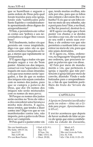 Alma 5:55–6:1 254 
que se humilham e seguem a 
santa ordem de Deus pela qual 
foram trazidos para esta igreja, 
tendo sido asantificados pelo 
Santo Espı´rito e verdadeiramen-te 
apresentando obras dignas do 
arrependimento? 
55 Sim, e persistireis em voltar 
as costas aos apobres e aos ne-cessitados 
e a negar-lhes vossos 
bens? 
56 E finalmente, todos vo´ s que 
persistis em vossa iniqu¨ idade, 
digo-vos que estes sa˜o os que 
sera˜o cortados e lanc¸ados ao fo-go, 
a menos que rapidamente se 
arrependam. 
57 E agora digo a todos vo´ s que 
desejais seguir a voz do abom 
pastor: Afastai-vos dos inı´quos, 
conservai-vos bseparados e na˜o 
toqueis em suas coisas imundas; 
e eis que seus nomes sera˜o capa-gados, 
a fim de que os nomes 
dos inı´quos na˜o sejam contados 
com os nomes dos justos, para 
que se cumpra a palavra de 
Deus, que diz: Os nomes dos 
inı´quos na˜o sera˜o misturados 
com os nomes de meu povo; 
58 Porque os nomes dos justos 
sera˜o escritos no alivro da vida e 
a eles concederei uma heranc¸a a 
minha ma˜o direita. E agora, 
meus irma˜os, que tendes a dizer 
contra isto? Digo-vos que se vos 
manifestardes contra isto, na˜o 
importa, pois a palavra de Deus 
deve ser cumprida. 
59 Pois qual e´ o pastor entre vo´s 
que, tendo muitas ovelhas, na˜o 
zela por elas, para que os lobos 
na˜o entrem e devorem-lhe o re-banho? 
E eis que se um lobo en-trar 
no meio de seu rebanho, na˜o 
o pora´ para fora? Sim, e no final, 
se lhe for possı´vel, destruı´-lo-a´ . 
60 E agora vos digo que o bom 
pastor vos chama; e se derdes 
ouvidos a sua voz, ele vos levara´ 
ao seu redil e sereis suas ove-lhas; 
e ele ordena-vos que na˜o 
permitais a nenhum lobo voraz 
entrar no meio de vo´ s, para que 
na˜o sejais destruı´dos. 
61 E agora eu, Alma, ordeno-vos, 
na linguagem adaquele que 
mo ordenou, que procureis se-guir 
as palavras que vos disse. 
62 Falo por meio de manda-mento 
a vo´ s, que pertenceis a` 
igreja; e a`queles que na˜o per-tencem 
a` igreja falo por meio de 
convite, dizendo: Vinde e sede 
batizados para o arrependimen-to, 
a fim de que tambe´m parti-lheis 
do fruto da aa´ rvore da 
vida. 
CAPI´TULO 6 
AIgreja em Zaraenla e´ purificada e 
posta em ordem—Alma vai a Gi-dea 
˜o para pregar. Aproximadamen-te 
83 a.C. 
E enta˜ o aconteceu que depois 
de haver acabado de falar ao po-vo 
da igreja que estava estabele-cida 
na cidade de Zaraenla, 
54a gee Santificac¸a˜o. 
55a Salm. 109:15–16; 
Jaco´ 2:17; 
Hel. 6:39–40. 
57a gee Bom Pastor. 
b Esd. 6:21; 9:1; 
Nee. 9:2; 
II Tess. 3:6; 
D&C 133:5, 14. 
c Deut. 29:20; 
Moroˆ . 6:7; 
D&C 20:8. 
58a gee Livro da Vida. 
61a Al. 5:44. 
62a 1 Ne´ . 8:10; 11:21–23. 
 