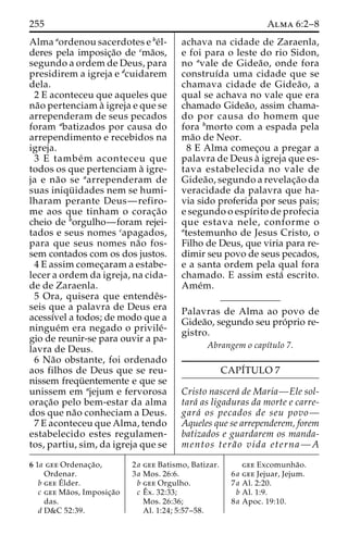 255 Alma 6:2–8 
Alma aordenou sacerdotes e be´l-deres 
pela imposic¸a˜o de cma˜os, 
segundo a ordem de Deus, para 
presidirem a igreja e dcuidarem 
dela. 
2 E aconteceu que aqueles que 
na˜o pertenciam a` igreja e que se 
arrependeram de seus pecados 
foram abatizados por causa do 
arrependimento e recebidos na 
igreja. 
3 E tambe´m aconteceu que 
todos os que pertenciam a` igre-ja 
e na˜o se aarrependeram de 
suas iniqu¨ idades nem se humi-lharam 
perante Deus—refiro-me 
aos que tinham o corac¸a˜o 
cheio de borgulho—foram rejei-tados 
e seus nomes capagados, 
para que seus nomes na˜o fos-sem 
contados com os dos justos. 
4 E assim comec¸aram a estabe-lecer 
a ordem da igreja, na cida-de 
de Zaraenla. 
5 Ora, quisera que entendeˆs-seis 
que a palavra de Deus era 
acessı´vel a todos; de modo que a 
ningue´m era negado o privile´- 
gio de reunir-se para ouvir a pa-lavra 
de Deus. 
6 Na˜o obstante, foi ordenado 
aos filhos de Deus que se reu-nissem 
frequ¨ entemente e que se 
unissem em ajejum e fervorosa 
orac¸a˜o pelo bem-estar da alma 
dos que na˜o conheciam a Deus. 
7 E aconteceu que Alma, tendo 
estabelecido estes regulamen-tos, 
partiu, sim, da igreja que se 
achava na cidade de Zaraenla, 
e foi para o leste do rio Sidon, 
no avale de Gidea˜ o, onde fora 
construı´da uma cidade que se 
chamava cidade de Gidea˜o, a 
qual se achava no vale que era 
chamado Gidea˜o, assim chama-do 
por causa do homem que 
fora bmorto com a espada pela 
ma˜o de Neor. 
8 E Alma comec¸ou a pregar a 
palavra de Deus a` igreja que es-tava 
estabelecida no vale de 
Gidea˜ o, segundo a revelac¸a˜o da 
veracidade da palavra que ha-via 
sido proferida por seus pais; 
e segundo o espı´rito de profecia 
que estava nele, conforme o 
atestemunho de Jesus Cristo, o 
Filho de Deus, que viria para re-dimir 
seu povo de seus pecados, 
e a santa ordem pela qual fora 
chamado. E assim esta´ escrito. 
Ame´m. 
Palavras de Alma ao povo de 
Gidea˜o, segundo seu pro´prio re-gistro. 
Abrangem o capı´tulo 7. 
CAPI´TULO 7 
Cristo nascera´ de Maria—Ele sol-tara 
´ as ligaduras da morte e carre-gara 
´ os pecados de seu povo— 
Aqueles que se arrependerem, forem 
batizados e guardarem os manda-mentos 
tera˜ o vida eterna—A 
6 1a gee Ordenac¸a˜o, 
Ordenar. 
b geeE´lder. 
c gee Ma˜ os, Imposic¸a˜o 
das. 
d D&C 52:39. 
2a gee Batismo, Batizar. 
3a Mos. 26:6. 
b gee Orgulho. 
c Eˆ 
x. 32:33; 
Mos. 26:36; 
Al. 1:24; 5:57–58. 
gee Excomunha˜o. 
6a gee Jejuar, Jejum. 
7a Al. 2:20. 
b Al. 1:9. 
8a Apoc. 19:10. 
 