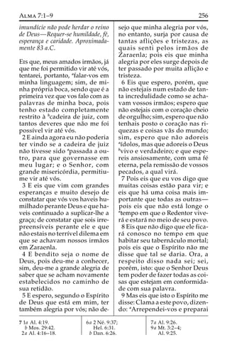 Alma 7:1–9 256 
imundı´cie na˜o pode herdar o reino 
de Deus—Requer-se humildade, fe´, 
esperanc¸a e caridade. Aproximada-mente 
83 a.C. 
Eis que, meus amados irma˜os, ja´ 
que me foi permitido vir ate´ vo´s, 
tentarei, portanto, afalar-vos em 
minha linguagem; sim, de mi-nha 
pro´ pria boca, sendo que e´ a 
primeira vez que vos falo com as 
palavras de minha boca, pois 
tenho estado completamente 
restrito a` bcadeira de juiz, com 
tantos deveres que na˜o me foi 
possı´vel vir ate´ vo´ s. 
2 E ainda agora eu na˜o poderia 
ter vindo se a cadeira de juiz 
na˜o tivesse sido apassada a ou-tro, 
para que governasse em 
meu lugar; e o Senhor, com 
grande miserico´ rdia, permitiu-me 
vir ate´ vo´ s. 
3 E eis que vim com grandes 
esperanc¸as e muito desejo de 
constatar que vo´ s vos haveis hu-milhado 
perante Deus e que ha-veis 
continuado a suplicar-lhe a 
grac¸a; de constatar que sois irre-preensı 
´veis perante ele e que 
na˜o estais no terrı´vel dilema em 
que se achavam nossos irma˜os 
em Zaraenla. 
4 E bendito seja o nome de 
Deus, pois deu-me a conhecer, 
sim, deu-me a grande alegria de 
saber que se acham novamente 
estabelecidos no caminho de 
sua retida˜o. 
5 E espero, segundo o Espı´rito 
de Deus que esta´ em mim, ter 
tambe´m alegria por vo´s; na˜o de-sejo 
que minha alegria por vo´ s, 
no entanto, surja por causa de 
tantas aflic¸o˜ es e tristezas, as 
quais senti pelos irma˜ os de 
Zaraenla; pois eis que minha 
alegria por eles surge depois de 
ter passado por muita aflic¸a˜o e 
tristeza. 
6 Eis que espero, pore´m, que 
na˜o estejais num estado de tan-ta 
incredulidade como se acha-vam 
vossos irma˜os; espero que 
na˜o estejais com o corac¸a˜o cheio 
de orgulho; sim, espero que na˜o 
tenhais posto o corac¸a˜o nas ri-quezas 
e coisas va˜s do mundo; 
sim, espero que na˜o adoreis 
aı´dolos, mas que adoreis o Deus 
bvivo e verdadeiro; e que espe-reis 
ansiosamente, com uma fe´ 
eterna, pela remissa˜o de vossos 
pecados, a qual vira´ . 
7 Pois eis que eu vos digo que 
muitas coisas esta˜o para vir; e 
eis que ha´ uma coisa mais im-portante 
que todas as outras— 
pois eis que na˜o esta´ longe o 
atempo em que o Redentor vive-ra 
´ e estara´ no meio de seu povo. 
8 Eis que na˜o digo que ele fica-ra 
´ conosco no tempo em que 
habitar seu taberna´culo mortal; 
pois eis que o Espı´rito na˜o me 
disse que tal se daria. Ora, a 
respeito disso nada sei; sei, 
pore´m, isto: que o Senhor Deus 
tem poder de fazer todas as coi-sas 
que estejam em conformida-de 
com sua palavra. 
9 Mas eis que isto o Espı´rito me 
disse: Clama a este povo, dizen-do: 
aArrependei-vos e preparai 
7 1a Al. 4:19. 
b Mos. 29:42. 
2a Al. 4:16–18. 
6a 2 Ne´ . 9:37; 
Hel. 6:31. 
b Dan. 6:26. 
7a Al. 9:26. 
9a Mt. 3:2–4; 
Al. 9:25. 
 