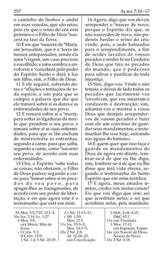 257 Alma 7:10–17 
o caminho do Senhor e andai 
em suas veredas, que sa˜o retas; 
pois eis que o reino do ce´u esta´ 
pro´ximo e o Filho de Deus bnas-cera 
´ na face da Terra. 
10 E eis que anascera´ de bMaria, 
em Jerusale´m, que e´ a cterra de 
nossos antepassados, sendo ela 
uma dvirgem, um vaso precioso 
e escolhido; e uma sombra a en-volvera 
´; e econcebera´ pelo poder 
do Espı´rito Santo e dara´ a` luz 
um filho, sim, o Filho de Deus. 
11 E ele seguira´ , sofrendo do-res 
e aaflic¸o˜ es e tentac¸o˜es de to-da 
espe´ cie; e isto para que se 
cumpra a palavra que diz que 
ele tomara´ sobre si as dores e as 
enfermidades de seu povo. 
12 E tomara´ sobre si a amorte, 
para soltar as ligaduras da mor-te 
que prendem o seu povo; e 
tomara´ sobre si as suas enfermi-dades, 
para que se lhe encham 
de miserico´ rdia as entranhas, 
segundo a carne, para que saiba, 
segundo a carne, como bsocorrer 
seu povo, de acordo com suas 
enfermidades. 
13 Ora, o Espı´rito asabe todas 
as coisas; na˜o obstante, o Filho 
de Deus padece segundo a car-ne 
para btomar sobre si os peca-d 
o s d e s e u p o v o , p a r a 
apagar-lhes as transgresso˜ es, de 
acordo com seu poder de liber-tac 
¸a˜ o; e eis que agora este e´ o 
testemunho que esta´ em mim. 
14 Agora, digo que vos deveis 
arrepender e anascer de novo; 
porque o Espı´rito diz que, se 
na˜o nascerdes de novo, na˜o po-dereis 
herdar o reino do ce´u; 
vinde, pois, e sede batizados 
para o arrependimento, a fim 
de serdes lavados de vossos 
pecados e terdes fe´ no Cordeiro 
de Deus que tira os pecados 
do mundo, que e´ poderoso 
para salvar e purificar de toda 
injustic¸a. 
15 Sim, digo-vos: Vinde e na˜o 
temais; e deixai de lado todos os 
pecados que facilmente vos 
aenvolvem, que vos amarram e 
conduzem a` destruic¸a˜ o; sim, 
adiantai-vos e mostrai a vosso 
Deus que desejais arrepender-vos 
de vossos pecados e fazer 
com ele um conveˆnio de guar-dar 
seus mandamentos; e teste-munhai- 
lhe isso hoje, entrando 
nas a´guas do batismo. 
16 E quem quer que isso fac¸a e 
guarde os mandamentos de 
Deus de agora em diante, lem-brar- 
se-a´ de que eu lhe digo, 
sim, lembrar-se-a´ de que eu lhe 
disse que tera´ vida eterna, se-gundo 
o testemunho do Santo 
Espı´rito que em mim testifica. 
17 E agora, meus amados ir-ma 
˜os, credes vo´ s nestas coisas? 
Eis que vos digo que sim; sei 
que acreditais nelas; e sei que 
acreditais nelas, pela manifesta- 
9b Mos. 3:5; 7:27; 15:1–2. 
10a Isa. 7:14; Lc. 1:27. 
b Mos. 3:8. 
gee Maria, Ma˜e de 
Jesus. 
c I Croˆ n. 9:3; 
II Croˆ n. 15:9; 
1 Ne´ . 1:4; 3 Ne´ . 20:29. 
d 1 Ne´ . 11:13–21. 
e Mt. 1:20; 
Mos. 15:3. 
11a Isa. 53:3–5; 
Mos. 14:3–5. 
12a 2 Ne´ . 2:8; 
Al. 12:24–25. 
gee Crucificac¸a˜o. 
b Heb. 2:18; 4:15; 
D&C 62:1. 
13a gee Trindade. 
b Mos. 15:12. 
gee Expiac¸a˜o, Expiar. 
14a gee Nascer de Deus, 
Nascer de Novo. 
15a 2 Ne´ . 4:18. 
 