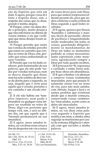 Alma 7:18–26 258 
c¸a˜ o do Espı´rito que esta´ em 
mim. E agora, porque vossa fe´ e´ 
forte a respeito disso, sim, a 
respeito das coisas que eu disse, 
grande e´ minha alegria. 
18 Porque, como vos disse des-de 
o princı´pio, muito desejava 
que na˜o estive´sseis no dilema de 
vossos irma˜os; e eis que verifi-quei 
que meus desejos foram sa-tisfeitos. 
19 Porque percebo que estais 
nas veredas da retida˜ o; percebo 
que estais no caminho que con-duz 
ao reino de Deus; sim, per-cebo 
que estais endireitando as 
suas averedas. 
20 Percebo que vos foi dado co-nhecer, 
pelo testemunho de sua 
palavra, que ele na˜o pode aan-dar 
por veredas tortuosas; nem 
se desvia daquilo que disse; 
nem ha´ nele sombra de desviar-se 
da direita para a esquerda, ou 
seja, daquilo que e´ certo para 
aquilo que e´ errado; portanto o 
seu caminho e´ umcı´rculo eter-no. 
21 E ele na˜o habita em atem-plos 
impuros; nem pode a 
imundı´cie ou qualquer coisa im-pura 
ser recebida no reino de 
Deus; digo-vos portanto que 
tempo vira´ , sim, e sera´ no u´ lti-mo 
dia, em que aquele que e´ 
bimundo permanecera´ na sua 
imundı´cie. 
22 E agora, meus amados ir-ma 
˜os, eu vos disse estas coisas a 
fim de despertar em vo´ s o senso 
de vosso dever para com Deus, 
para que andeis irrepreensivel-mente 
perante ele, para que an-deis 
conforme a santa ordem de 
Deus segundo a qual fostes re-cebidos. 
23 E agora, quisera que foˆ sseis 
ahumildes e submissos e man-sos; 
fa´ceis de persuadir, cheios 
de pacieˆncia e longanimidade; 
sendo moderados em todas as 
coisas; guardando diligente-mente 
os mandamentos de 
Deus em todos os momentos; 
pedindo as coisas necessa´ rias, 
tanto espirituais como mate-riais; 
agradecendo sempre a 
Deus por tudo quanto recebeis. 
24 E procurai ter afe´, esperanc¸a 
e caridade; e enta˜o fareis sem-pre 
boas obras em abundaˆncia. 
25 E que o Senhor vos abenc¸oe 
e conserve vossas vestimentas 
imaculadas, para que possais fi-nalmente 
sentar-vos no reino 
do ce´u, para na˜o mais sairdes, 
com Abraa˜ o, Isaque e Jaco´ e os 
santos profetas que existiram 
desde que o mundo comec¸ou, 
conservando vossas vestimen-tas 
aimaculadas, assim como as 
deles sa˜o imaculadas. 
26 E agora, meus amados ir-ma 
˜os, eu vos disse estas pala-vras 
segundo o Espı´rito que 
testifica em mim; e minha alma 
regozija-se muitı´ssimo por cau-sa 
da extrema diligeˆncia e aten-c 
¸a˜o com que ouvistes a minha 
palavra. 
19a Mt. 3:3. 
20a 1 Ne´ . 10:19; Al. 37:12; 
D&C 3:2. 
21a I Cor. 3:16–17; 6:19; 
Mos. 2:37; Al. 34:36. 
b 1 Ne´ . 15:33–35; 
2 Ne´ . 9:16; 
Mo´ rm. 9:14; 
D&C 88:35. 
23a gee Humildade, 
Humilde, Humilhar. 
24a I Cor. 13:1–13; 
E´ 
t. 12:30–35; 
Moroˆ . 7:33–48. 
25a II Ped. 3:14. 
 