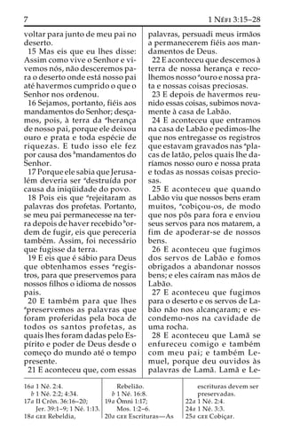 7 1Ne´ fi 3:15–28 
voltar para junto de meu pai no 
deserto. 
15 Mas eis que eu lhes disse: 
Assim como vive o Senhor e vi-vemos 
no´ s, na˜o desceremos pa-ra 
o deserto onde esta´ nosso pai 
ate´ havermos cumprido o que o 
Senhor nos ordenou. 
16 Sejamos, portanto, fie´is aos 
mandamentos do Senhor; desc¸a-mos, 
pois, a` terra da aheranc¸a 
de nosso pai, porque ele deixou 
ouro e prata e toda espe´cie de 
riquezas. E tudo isso ele fez 
por causa dos bmandamentos do 
Senhor. 
17 Porque ele sabia que Jerusa-le 
´m deveria ser adestruı´da por 
causa da iniqu¨ idade do povo. 
18 Pois eis que arejeitaram as 
palavras dos profetas. Portanto, 
se meu pai permanecesse na ter-ra 
depois de haver recebido bor-dem 
de fugir, eis que pereceria 
tambe´m. Assim, foi necessa´rio 
que fugisse da terra. 
19 E eis que e´ sa´bio para Deus 
que obtenhamos esses aregis-tros, 
para que preservemos para 
nossos filhos o idioma de nossos 
pais. 
20 E tambe´m para que lhes 
apreservemos as palavras que 
foram proferidas pela boca de 
todos os santos profetas, as 
quais lhes foram dadas pelo Es-pı 
´rito e poder de Deus desde o 
comec¸o do mundo ate´ o tempo 
presente. 
21 E aconteceu que, com essas 
palavras, persuadi meus irma˜os 
a permanecerem fie´is aos man-damentos 
de Deus. 
22 E aconteceu que descemos a` 
terra de nossa heranc¸a e reco-lhemos 
nosso aouro e nossa pra-ta 
e nossas coisas preciosas. 
23 E depois de havermos reu-nido 
essas coisas, subimos nova-mente 
a` casa de Laba˜o. 
24 E aconteceu que entramos 
na casa de Laba˜o e pedimos-lhe 
que nos entregasse os registros 
que estavam gravados nas apla-cas 
de lata˜ o, pelos quais lhe da-rı 
´amos nosso ouro e nossa prata 
e todas as nossas coisas precio-sas. 
25 E aconteceu que quando 
Laba˜o viu que nossos bens eram 
muitos, acobic¸ou-os, de modo 
que nos poˆ s para fora e enviou 
seus servos para nos matarem, a 
fim de apoderar-se de nossos 
bens. 
26 E aconteceu que fugimos 
dos servos de Laba˜o e fomos 
obrigados a abandonar nossos 
bens; e eles caı´ram nas ma˜os de 
Laba˜o. 
27 E aconteceu que fugimos 
para o deserto e os servos de La-ba 
˜o na˜o nos alcanc¸aram; e es-condemo- 
nos na cavidade de 
uma rocha. 
28 E aconteceu que Lama˜ se 
enfureceu comigo e tambe´m 
com meu pai; e tambe´m Le-muel, 
porque deu ouvidos a`s 
palavras de Lama˜ . Lama˜ e Le- 
16a 1 Ne´ . 2:4. 
b 1 Ne´ . 2:2; 4:34. 
17a II Croˆ n. 36:16–20; 
Jer. 39:1–9; 1 Ne´ . 1:13. 
18a gee Rebeldia, 
Rebelia˜o. 
b 1 Ne´ . 16:8. 
19a Oˆ 
mni 1:17; 
Mos. 1:2–6. 
20a gee Escrituras—As 
escrituras devem ser 
preservadas. 
22a 1 Ne´ . 2:4. 
24a 1 Ne´ . 3:3. 
25a gee Cobic¸ar. 
 