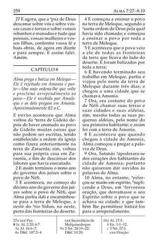 259 Alma 7:27–8:10 
27 E agora, que a apaz de Deus 
descanse sobre vo´ s e sobre vos-sas 
casas e terras e sobre vossos 
rebanhos e manadas e tudo que 
possuı´s, vossas mulheres e vos-sos 
filhos, conforme vossa fe´ e 
boas obras, de agora em diante 
e para sempre. E assim falei. 
Ame´m. 
CAPI´TULO 8 
Alma prega e batiza em Meleque— 
Ele e´ rejeitado em Amonia e par-te— 
Um anjo ordena-lhe que volte 
e proclame arrependimento ao 
povo—Ele e´ recebido por Amule-que 
e os dois pregam em Amonia. 
Aproximadamente 82 a.C. 
E enta˜ o aconteceu que Alma 
voltou da aterra de Gidea˜o de-pois 
de haver ensinado ao povo 
de Gidea˜o muitas coisas que 
na˜o podem ser escritas, tendo 
estabelecido a ordem da igreja 
como fizera anteriormente na 
terra de Zaraenla; sim, voltou 
para sua pro´ pria casa em Za-raenla, 
a fim de descansar dos 
labores que havia executado. 
2 E assim terminou o nono ano 
do governo dos juı´zes sobre o 
povo de Ne´fi. 
3 E aconteceu, no comec¸o do 
de´cimo ano do governo dos juı´- 
zes sobre o povo de Ne´fi, que 
Alma partiu dali e encaminhou-se 
para a terra de Meleque, a 
oeste do ario Sidon, no oeste, 
perto das fronteiras do deserto. 
4 E comec¸ou a ensinar o povo 
na terra de Meleque, segundo a 
asanta ordem de Deus pela qual 
havia sido chamado; e comec¸ou 
a ensinar o povo por toda a 
terra de Meleque. 
5 E aconteceu que o povo veio 
a ele de todas as fronteiras 
da terra que ficava do lado do 
deserto. E foram batizados por 
toda a terra; 
6 E havendo terminado seu 
trabalho em Meleque, partiu e 
viajou pelo norte da terra de 
Meleque durante treˆ s dias; e 
chegou a uma cidade que se 
chamava Amonia. 
7 Ora, era costume do povo 
de Ne´ fi chamar suas terras e 
suas cidades e suas aldeias, 
sim, mesmo todas as suas pe-quenas 
aldeias, pelo nome do 
seu primeiro habitante; e assim 
foi com a terra de Amonia. 
8 E aconteceu que quando 
chegou a` cidade de Amonia, 
Alma comec¸ou a pregar a pala-vra 
de Deus. 
9 Ora, Satana´s aapoderara-se 
dos corac¸o˜ es dos habitantes da 
cidade de Amonia; portanto 
na˜o quiseram dar ouvidos a` s 
palavras de Alma. 
10 Alma, no entanto, aesfor-c 
¸ou-se muito em espı´rito, bsupli-cando 
a Deus, em cfervorosa 
orac¸a˜ o, que derramasse o seu 
Espı´rito sobre o povo que se 
achava na cidade; e que tam-be 
´m lhe permitisse batiza´ -los 
para o arrependimento. 
27a gee Paz. 
8 1a Al. 2:20; 6:7. 
3a Al. 16:6–7. 
4a D&C 107:2–4. 
gee Sacerdo´ cio de 
Melquisedeque. 
9a 2 Ne´ . 28:19–22; 
D&C 10:20. 
10a Al. 17:5. 
b En. 1:1–12. 
c 3 Ne´ . 27:1. 
gee Orac¸a˜o. 
 