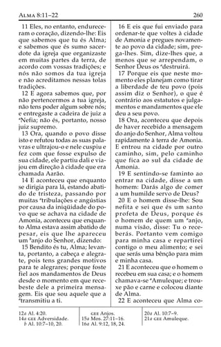 Alma 8:11–22 260 
11 Eles, no entanto, endurece-ram 
o corac¸a˜ o, dizendo-lhe: Eis 
que sabemos que tu e´s Alma; 
e sabemos que e´s sumo sacer-dote 
da igreja que organizaste 
em muitas partes da terra, de 
acordo com vossas tradic¸o˜ es; e 
no´ s na˜o somos da tua igreja 
e na˜o acreditamos nessas tolas 
tradic¸o˜ es. 
12 E agora sabemos que, por 
na˜o pertencermos a tua igreja, 
na˜o tens poder algum sobre no´s; 
e entregaste a cadeira de juiz a 
aNefia; na˜o e´s, portanto, nosso 
juiz supremo. 
13 Ora, quando o povo disse 
isto e refutou todas as suas pala-vras 
e ultrajou-o e nele cuspiu e 
fez com que fosse expulso de 
sua cidade, ele partiu dali e via-jou 
em direc¸a˜o a` cidade que era 
chamada Aara˜o. 
14 E aconteceu que enquanto 
se dirigia para la´, estando abati-do 
de tristeza, passando por 
muitas atribulac¸o˜ es e angu´ stias 
por causa da iniqu¨ idade do po-vo 
que se achava na cidade de 
Amonia, aconteceu que enquan-to 
Alma estava assim abatido de 
pesar, eis que lhe apareceu 
um banjo do Senhor, dizendo: 
15 Bendito e´s tu, Alma; levan-ta, 
portanto, a cabec¸a e alegra-te, 
pois tens grandes motivos 
para te alegrares; porque foste 
fiel aos mandamentos de Deus 
desde o momento em que rece-beste 
dele a primeira mensa-gem. 
Eis que sou aquele que a 
atransmitiu a ti. 
16 E eis que fui enviado para 
ordenar-te que voltes a` cidade 
de Amonia e pregues novamen-te 
ao povo da cidade; sim, pre-ga- 
lhes. Sim, dize-lhes que, a 
menos que se arrependam, o 
Senhor Deus os adestruira´ . 
17 Porque eis que neste mo-mento 
eles planejam como tirar 
a liberdade de teu povo (pois 
assim diz o Senhor), o que e´ 
contra´rio aos estatutos e julga-mentos 
e mandamentos que ele 
deu a seu povo. 
18 Ora, aconteceu que depois 
de haver recebido a mensagem 
do anjo do Senhor, Alma voltou 
rapidamente a` terra de Amonia. 
E entrou na cidade por outro 
caminho, sim, pelo caminho 
que fica ao sul da cidade de 
Amonia. 
19 E sentindo-se faminto ao 
entrar na cidade, disse a um 
homem: Dara´ s algo de comer 
a um humilde servo de Deus? 
20 E o homem disse-lhe: Sou 
nefita e sei que e´ s um santo 
profeta de Deus, porque e´ s 
o homem de quem um aanjo, 
numa visa˜ o, disse: Tu o rece-bera 
´ s. Portanto vem comigo 
para minha casa e repartirei 
contigo o meu alimento; e sei 
que sera´s uma beˆnc¸a˜o para mim 
e minha casa. 
21 E aconteceu que o homem o 
recebeu em sua casa; e o homem 
chamava-se aAmuleque; e trou-xe 
pa˜o e carne e colocou diante 
de Alma. 
22 E aconteceu que Alma co- 
12a Al. 4:20. 
14a gee Adversidade. 
b Al. 10:7–10, 20. 
gee Anjos. 
15a Mos. 27:11–16. 
16a Al. 9:12, 18, 24. 
20a Al. 10:7–9. 
21a gee Amuleque. 
 