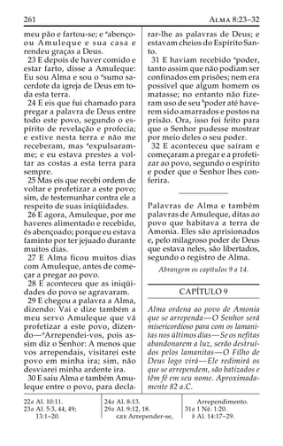 261 Alma 8:23–32 
meu pa˜o e fartou-se; e aabenc¸o-ou 
Amuleque e sua casa e 
rendeu grac¸as a Deus. 
23 E depois de haver comido e 
estar farto, disse a Amuleque: 
Eu sou Alma e sou o asumo sa-cerdote 
da igreja de Deus em to-da 
esta terra. 
24 E eis que fui chamado para 
pregar a palavra de Deus entre 
todo este povo, segundo o es-pı 
´rito de revelac¸a˜o e profecia; 
e estive nesta terra e na˜o me 
receberam, mas aexpulsaram-me; 
e eu estava prestes a vol-tar 
as costas a esta terra para 
sempre. 
25 Mas eis que recebi ordem de 
voltar e profetizar a este povo; 
sim, de testemunhar contra ele a 
respeito de suas iniqu¨ idades. 
26 E agora, Amuleque, por me 
haveres alimentado e recebido, 
e´s abenc¸oado; porque eu estava 
faminto por ter jejuado durante 
muitos dias. 
27 E Alma ficou muitos dias 
com Amuleque, antes de come-c 
¸ar a pregar ao povo. 
28 E aconteceu que as iniqu¨ i-dades 
do povo se agravaram. 
29 E chegou a palavra a Alma, 
dizendo: Vai e dize tambe´m a 
meu servo Amuleque que va´ 
profetizar a este povo, dizen-do— 
aArrependei-vos, pois as-sim 
diz o Senhor: A menos que 
vos arrependais, visitarei este 
povo em minha ira; sim, na˜o 
desviarei minha ardente ira. 
30 E saiu Alma e tambe´mAmu-leque 
entre o povo, para decla-rar- 
lhe as palavras de Deus; e 
estavam cheios do Espı´rito San-to. 
31 E haviam recebido apoder, 
tanto assim que na˜o podiam ser 
confinados em priso˜ es; nem era 
possı´vel que algum homem os 
matasse; no entanto na˜o fize-ram 
uso de seu bpoder ate´ have-rem 
sido amarrados e postos na 
prisa˜ o. Ora, isso foi feito para 
que o Senhor pudesse mostrar 
por meio deles o seu poder. 
32 E aconteceu que saı´ram e 
comec¸aram a pregar e a profeti-zar 
ao povo, segundo o espı´rito 
e poder que o Senhor lhes con-ferira. 
Palavras de Alma e tambe´m 
palavras de Amuleque, ditas ao 
povo que habitava a terra de 
Amonia. Eles sa˜o aprisionados 
e, pelo milagroso poder de Deus 
que estava neles, sa˜o libertados, 
segundo o registro de Alma. 
Abrangem os capı´tulos 9 a 14. 
CAPI´TULO 9 
Alma ordena ao povo de Amonia 
que se arrependa—O Senhor sera´ 
misericordioso para com os lamani-tas 
nos u´ ltimos dias—Se os nefitas 
abandonarem a luz, sera˜o destruı´- 
dos pelos lamanitas—O Filho de 
Deus logo vira´—Ele redimira´ os 
que se arrependem, sa˜o batizados e 
teˆm fe´ em seu nome. Aproximada-mente 
82 a.C. 
22a Al. 10:11. 
23a Al. 5:3, 44, 49; 
13:1–20. 
24a Al. 8:13. 
29a Al. 9:12, 18. 
gee Arrepender-se, 
Arrependimento. 
31a 1 Ne´ . 1:20. 
b Al. 14:17–29. 
 