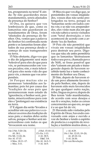 263 Alma 9:14–21 
tos, prosperareis na terra? E ain-da: 
Se na˜o guardardes meus 
mandamentos, sereis afastados 
da presenc¸a do Senhor? 
14 Ora, eu quisera que vos 
lembra´ sseis de que, como os 
lamanitas na˜o guardaram os 
mandamentos de Deus, foram 
aafastados da presenc¸a do Se-nhor. 
Ora, vemos que a palavra 
do Senhor foi confirmada neste 
ponto e os lamanitas foram afas-tados 
de sua presenc¸a desde o 
comec¸o de suas transgresso˜ es 
na terra. 
15 Na˜o obstante, digo-vos que 
o dia do julgamento sera´ mais 
atolera´vel para eles do que para 
vo´ s, se permanecerdes em vos-sos 
pecados; sim, e mais tolera´- 
vel para eles nesta vida do que 
para vo´ s, a menos que vos arre-pendais. 
16 Porque muitas sa˜ o as 
promessas aestendidas aos la-manitas; 
pois foi por causa das 
btradic¸o˜ es de seus pais que 
permaneceram num estado de 
cignoraˆncia; o Senhor sera´ , por-tanto, 
misericordioso para com 
eles e dprolongara´ sua existeˆncia 
na terra. 
17 E algum dia sera˜o alevados a 
acreditar em sua palavra e a co-nhecer 
os erros das tradic¸o˜es de 
seus pais; e muitos deles sera˜o 
salvos, porque o Senhor sera´ mi-sericordioso 
com todos os que 
binvocarem seu nome. 
18 Mas eis que vos digo que, se 
persistirdes em vossas iniqu¨ ida-des, 
vossos dias na˜o sera˜o pro-longados 
na terra, porque os 
alamanitas sera˜o enviados con-tra 
vo´ s; e se na˜o vos arrepender-des, 
eles vira˜o num dia em que 
vo´ s na˜o sabeis e sereis visitados 
com btotal destruic¸a˜ o; e isto 
acontecera´ de acordo com a ar-dente 
cira do Senhor. 
19 Pois ele na˜o permitira´ que 
vivais em vossas iniqu¨ idades 
para destruir seu povo. Digo-vos 
que na˜o; ele antes permitiria 
que os lamanitas adestruı´ssem 
todo o seu povo, chamado povo 
de Ne´ fi, se fosse possı´vel que 
eles bcaı´ssem em pecado e trans-gressa 
˜o depois de haverem re-cebido 
tanta luz e tanto conheci-mento 
do Senhor seu Deus; 
20 Sim, depois de haverem si-do 
um povo altamente favoreci-do 
pelo Senhor; sim, depois de 
haverem sido mais favorecidos 
do que qualquer outra nac¸a˜o, 
tribo, lı´ngua ou povo; depois de 
lhes terem asido manifestadas, 
de acordo com seus desejos e 
sua fe´ e orac¸o˜ es, todas as coisas 
concernentes ao que era, ao que 
e´ e ao que ha´ de vir; 
21 Havendo sido visitados pelo 
Espı´rito de Deus; havendo con-versado 
com anjos e ouvido a 
voz do Senhor e tendo o espı´rito 
de profecia e o espı´rito de reve-lac 
¸a˜ o; e tambe´m muitos dons, o 
14a 2 Ne´ . 5:20–24; 
Al. 38:1. 
15a Mt. 11:22, 24. 
16a Al. 17:15. 
b Mos. 18:11–17. 
c Mos. 3:11. 
d Hel. 15:10–12. 
17a En. 1:13. 
b Al. 38:5; 
D&C 3:8. 
18a Al. 16:2–3. 
b Al. 16:9. 
c Al. 8:29. 
19a 1 Ne´ . 12:15, 19–20; 
Al. 45:10–14. 
b Al. 24:30. 
20a gee Revelac¸a˜o. 
 