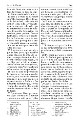 Alma 9:22–30 264 
dom de falar em lı´nguas e o 
dom de pregar e o dom do Espı´- 
rito Santo e o dom de atraduzir; 
22 Sim, e depois de haverem 
sido alibertados por Deus da ter-ra 
de Jerusale´m, pela ma˜o do 
Senhor; tendo sido salvos da fo-me 
e de doenc¸as e de todo tipo 
de enfermidades de toda espe´- 
cie; e tendo sido fortalecidos em 
batalhas, para que na˜o fossem 
destruı´dos; tendo sido liberta-dos 
do bcativeiro, vez apo´ s vez, 
e tendo sido protegidos e pre-servados 
ate´ agora; e prospera-ram 
ate´ se enriquecerem de 
todas as coisas— 
23 E agora, eis que vos digo 
que se este povo, que recebeu 
tantas beˆnc¸a˜os da ma˜o do Se-nhor, 
transgredir contra a luz e 
o conhecimento que possui, eu 
vos digo que, se isto acontecer, 
se eles caı´rem em transgressa˜o, 
sera´ muito mais atolera´vel para 
os lamanitas do que para eles. 
24 Pois eis que as apromessas 
do Senhor se estendem aos la-manitas, 
mas na˜o a vo´ s, se trans-gredirdes; 
pois na˜o prometeu 
expressamente o Senhor e fir-memente 
decretou que, se vos 
rebelardes contra ele, sereis 
completamente varridos da face 
da Terra? 
25 E por causa disso, para que 
na˜o sejais destruı´dos, o Senhor 
enviou o seu anjo para visitar 
muitos de seu povo, ordenan-do- 
lhes que fossem clamar for-temente 
a este povo, dizendo: 
aArrependei-vos, porque o reino 
do ce´u esta´ pro´ximo; 
26 E ana˜o se passara˜o muitos 
dias ate´ que o Filho de Deus ve-nha 
em sua glo´ ria; e sua glo´ ria 
sera´ a glo´ ria do bUnigeˆnito do 
Pai, cheio de cgrac¸a, equ¨ idade e 
verdade, cheio de pacieˆ ncia, 
dmiserico´ rdia e longanimidade, 
pronto a eouvir o clamor de seu 
povo e a responder a suas ora-c 
¸o˜ es. 
27 E eis que vira´ para aredimir 
os que se bbatizarem para o arre-pendimento, 
pela fe´ em seu no-me. 
28 Preparai, portanto, o cami-nho 
do Senhor, pois aproxima-se 
o tempo em que todos os 
homens colhera˜o uma recom-pensa 
de suas aobras, de acordo 
com aquilo que tenham sido; se 
foram justas, bcolhera˜o a salva-c 
¸a˜o de sua alma, segundo o po-der 
e a redenc¸a˜o de Jesus Cristo; 
e se foram ma´ s, colhera˜o a ccon-denac 
¸a˜o de sua alma, segundo o 
poder e cativeiro do diabo. 
29 Agora, eis que esta e´ a voz 
do anjo, clamando ao povo. 
30 E agora, meus aamados ir-ma 
˜os, pois sois meus irma˜os e 
deveis ser amados, deveis pro-duzir 
obras dignas de arrepen-dimento, 
ja´ que vosso corac¸a˜o 
21a Oˆ 
mni 1:20; 
Mos. 8:13–19; 
28:11–17. 
22a 2 Ne´ . 1:4. 
b Mos. 27:16. 
23a Mt. 11:22–24. 
24a 2 Ne´ . 30:4–6; 
D&C 3:20. 
25a Al. 7:9; 
Hel. 5:32. 
26a Al. 7:7. 
b gee Unigeˆnito. 
c gee Grac¸a. 
d gee Miserico´ rdia, 
Misericordioso. 
e Deut. 26:7. 
27a gee Redenc¸a˜o, 
Redimido, Redimir. 
b gee Batismo, Batizar. 
28a D&C 1:10; 6:33. 
b Salm. 7:16. 
c gee Condenac¸a˜o, 
Condenar. 
30a I Jo. 4:11. 
 