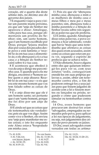 Alma 10:7–15 266 
corac¸a˜ o, ate´ o quarto dia deste 
se´timo meˆs, no de´cimo ano do 
governo dos juı´zes. 
7 E enquanto viajava para visi-tar 
um parente muito pro´ximo, 
eis que um aanjo do Senhor me 
apareceu e disse: Amuleque, 
volta para tua casa, porque ali-mentara 
´ s um profeta do Se-nhor; 
sim, um santo homem, 
que e´ um homem escolhido por 
Deus; porque bjejuou muitos 
dias por causa dos pecados des-te 
povo e esta´ faminto; e crece-be 
ˆ-lo-a´s em tua casa e alimenta´- 
lo-a´ s; e ele abenc¸oara´ a ti e a tua 
casa; e a beˆnc¸a˜o do Senhor re-caira 
´ sobre ti e tua casa. 
8 E aconteceu que obedeci a` 
voz do anjo e dirigi-me para mi-nha 
casa. E quando para ela me 
dirigia, encontrei o ahomem so-bre 
quem o anjo dissera: Rece-be 
ˆ-lo-a´s em tua casa—e eis que 
era este mesmo homem que vos 
tem falado sobre as coisas de 
Deus. 
9 E o anjo disse-me que ele e´ 
um homem santo; sei portanto 
que e´ umasanto homem, porque 
me foi dito por um anjo de 
Deus. 
10 E ainda sei que as coisas que 
ele testemunhou sa˜o verdadei-ras; 
pois eis que vos digo: Assim 
como vive o Senhor, ele enviou 
seu aanjo para manifestar-me es-tas 
coisas; e isto fez enquanto 
este Alma estava bhospedado 
em minha casa. 
11 Pois eis que ele aabenc¸oou 
minha casa; abenc¸oou a mim e 
as mulheres de minha casa e 
meus filhos e meu pai e meus 
parentes; sim, abenc¸oou toda a 
minha parentela e a beˆnc¸a˜o do 
Senhor recaiu sobre no´ s segun-do 
as palavras que ele proferiu. 
12 E enta˜ o, quando Amuleque 
disse estas palavras, o povo co-mec 
¸ou a ficar admirado, vendo 
que havia amais que uma teste-munha 
que afirmava as coisas 
das quais eram acusados, assim 
como as coisas que estavam pa-ra 
vir, segundo o espı´rito de 
profecia que se achava neles. 
13 Na˜o obstante, houve alguns 
entre eles que quiseram interro-ga 
´ -los para ver se, com seus 
astutos aardis, conseguiriam 
enreda´-los em suas pro´prias pa-lavras 
e, assim, obter um teste-munho 
contra eles, a fim de 
poderem entrega´ -los a seus juı´- 
zes para que fossem julgados de 
acordo com a lei e fossem mor-tos 
ou lanc¸ados na prisa˜ o, se-gundo 
o crime que pudessem 
simular ou testemunhar contra 
eles. 
14 Ora, esses homens que 
procuravam destruı´-los eram 
aadvogados, empregados ou no-meados 
pelo povo, para aplicar 
a lei nas e´pocas de julgamento, 
ou seja, nos julgamentos dos cri-mes 
do povo perante os juı´zes. 
15 Ora, esses advogados eram 
versados em todas as artima- 
7a Al. 8:20. 
b Al. 5:46; 6:6. 
gee Jejuar, Jejum. 
c At. 10:30–35. 
8a Al. 8:19–21. 
9a gee Santo. 
10a Al. 11:30–31. 
b Al. 8:27. 
11a Al. 8:22. 
12a Al. 9:6. 
13a Al. 11:21. 
14a Al. 10:24; 11:20–21; 
14:18. 
 