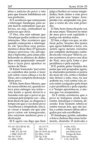 267 Alma 10:16–25 
nhas e astu´ cias do povo: e isto 
para que fossem habilidosos em 
sua profissa˜o. 
16 E aconteceu que comec¸aram 
a interrogar Amuleque, para as-sim 
fazeˆ-lo contradizer suas pa-lavras, 
ou seja, contradizer as 
palavras que diria. 
17 Ora, eles na˜o sabiam que 
Amuleque podia conhecer suas 
intenc¸o˜ es. Mas aconteceu que 
quando comec¸aram a interroga´- 
lo, ele apercebeu seus pensa-mentos 
e disse-lhes:O´ 
bgerac¸a˜o 
inı´qua e perversa, vo´ s, advoga-dos 
e hipo´ critas, pois estais esta-belecendo 
os alicerces do diabo; 
pois estais preparando carmadi-lhas 
e lac¸os para apanhar os 
santos de Deus. 
18 Estais tramando aperverter 
os caminhos dos justos e fazer 
cair sobre vossa cabec¸a a ira de 
Deus, ate´ a completa destruic¸a˜o 
deste povo. 
19 Sim, bem disse Mosias, que 
foi nosso u´ ltimo rei, quando es-tava 
para entregar seu reino— 
na˜o tendo a quem deixa´ -lo e 
fazendo com que o povo se go-vernasse 
pela pro´pria voz—sim, 
bem disse ele que, se chegasse o 
tempo em que a voz deste povo 
aescolhesse a iniqu¨ idade, isto e´, 
se viesse o tempo em que este 
povo caı´sse em transgressa˜o, 
eles estariam maduros para a 
destruic¸a˜o. 
20 E agora vos digo que bem 
julga o Senhor as vossas iniqu¨ i-dades; 
bem clama a este povo 
pela voz de seus aanjos: Arre-pendei- 
vos, arrependei-vos, por-que 
o reino do ce´u esta´ pro´ xi-mo. 
21 Sim, bem clama ele pela voz 
de seus anjos: aDescerei no meio 
de meu povo com equ¨ idade e 
justic¸a em minhas ma˜os. 
22 Sim, e digo-vos que, se na˜o 
fosse pelas aorac¸o˜ es dos justos 
que agora habitam a terra, vo´ s 
serı´eis agora mesmo visitados 
por completa destruic¸a˜o; contu-do 
ela na˜o viria por bdilu´ vio, co-mo 
aconteceu ao povo nos dias 
de Noe´ , mas pela fome e por 
pestileˆncia e pela espada. 
23E´ 
, pore´m, pelas aorac¸o˜es dos 
justos que sois poupados; agora, 
se afastardes portanto os justos 
do meio de vo´ s, enta˜o o Senhor 
na˜o detera´ a ma˜ o, mas, na sua 
ardente ira, vira´ contra vo´ s; se-reis 
enta˜o castigados pela fome 
e por pestileˆncia e pela espada; 
e o btempo aproxima-se, a me-nos 
que vos arrependais. 
24 E enta˜o aconteceu que o 
povo se indignou ainda mais 
contra Amuleque e clamou, di-zendo: 
Este homem rebela-se 
contra nossas leis, que sa˜o jus-tas; 
e contra nossos sa´bios advo-gados 
por no´ s escolhidos. 
25 Amuleque, pore´m, estendeu 
ama˜o e clamou-lhes mais forte-mente, 
dizendo: O´ 
malvada e 
17a Al. 12:3; 20:18, 32; 
D&C 6:16. 
b Mt. 3:7; Al. 9:8. 
c D&C 10:21–27. 
18a At. 13:10. 
19a Mos. 29:27; 
Al. 2:3–7; 
Hel. 5:2. 
20a Al. 8:14–16; 13:22. 
21a Mos. 13:34. 
22a Tg. 5:16; 
Mos. 27:14–16. 
b Geˆn. 8:21; 
3 Ne´ . 22:8–10. 
gee Dilu´ vio no 
Tempo de Noe´ . 
23a gee Orac¸a˜o. 
b Al. 34:32–35. 
 