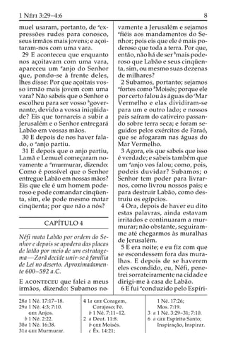 1 Ne´ fi 3:29–4:6 8 
muel usaram, portanto, de aex-presso 
˜ es rudes para conosco, 
seus irma˜os mais jovens; e ac¸oi-taram- 
nos com uma vara. 
29 E aconteceu que enquanto 
nos ac¸oitavam com uma vara, 
apareceu um aanjo do Senhor 
que, pondo-se a` frente deles, 
lhes disse: Por que ac¸oitais vos-so 
irma˜o mais jovem com uma 
vara? Na˜o sabeis que o Senhor o 
escolheu para ser vosso bgover-nante, 
devido a vossa iniqu¨ ida-de? 
Eis que tornareis a subir a 
Jerusale´m e o Senhor entregara´ 
Laba˜o em vossas ma˜os. 
30 E depois de nos haver fala-do, 
o aanjo partiu. 
31 E depois que o anjo partiu, 
Lama˜ e Lemuel comec¸aram no-vamente 
a amurmurar, dizendo: 
Como e´ possı´vel que o Senhor 
entregue Laba˜o em nossas ma˜os? 
Eis que ele e´ um homem pode-roso 
e pode comandar cinqu¨ en-ta, 
sim, ele pode mesmo matar 
cinqu¨ enta; por que na˜o a no´ s? 
CAPI´TULO 4 
Ne´fi mata Laba˜o por ordem do Se-nhor 
e depois se apodera das placas 
de lata˜o por meio de um estratage-ma— 
Zora˜ decide unir-se a` famı´lia 
de Leı´ no deserto. Aproximadamen-te 
600–592 a.C. 
E aconteceu que falei a meus 
irma˜os, dizendo: Subamos no-vamente 
a Jerusale´m e sejamos 
afie´is aos mandamentos do Se-nhor; 
pois eis que ele e´ mais po-deroso 
que toda a terra. Por que, 
enta˜o, na˜o ha´ de ser bmais pode-roso 
que Laba˜o e seus cinqu¨ en-ta, 
sim, ou mesmo suas dezenas 
de milhares? 
2 Subamos, portanto; sejamos 
afortes como bMoise´s; porque ele 
por certo falou a`s a´guas do cMar 
Vermelho e elas dividiram-se 
para um e outro lado; e nossos 
pais saı´ram do cativeiro passan-do 
sobre terra seca; e foram se-guidos 
pelos exe´rcitos de Farao´ , 
que se afogaram nas a´guas do 
Mar Vermelho. 
3 Agora, eis que sabeis que isso 
e´ verdade; e sabeis tambe´mque 
um aanjo vos falou; como, pois, 
podeis duvidar? Subamos; o 
Senhor tem poder para livrar-nos, 
como livrou nossos pais; e 
para destruir Laba˜ o, como des-truiu 
os egı´pcios. 
4 Ora, depois de haver eu dito 
estas palavras, ainda estavam 
irritados e continuaram a mur-murar; 
na˜o obstante, seguiram-me 
ate´ chegarmos a`s muralhas 
de Jerusale´m. 
5 E era noite; e eu fiz com que 
se escondessem fora das mura-lhas. 
E depois de se haverem 
eles escondido, eu, Ne´fi, pene-trei 
sorrateiramente na cidade e 
dirigi-me a` casa de Laba˜o. 
6 E fui aconduzido pelo Espı´ri- 
28a 1 Ne´ . 17:17–18. 
29a 1 Ne´ . 4:3; 7:10. 
gee Anjos. 
b 1 Ne´ . 2:22. 
30a 1 Ne´ . 16:38. 
31a gee Murmurar. 
4 1a gee Coragem, 
Corajoso; Fe´ . 
b 1 Ne´ . 7:11–12. 
2 a Deut. 11:8. 
b gee Moise´s. 
c Eˆ 
x. 14:21; 
1 Ne´ . 17:26; 
Mos. 7:19. 
3 a 1 Ne´ . 3:29–31; 7:10. 
6 a gee Espı´rito Santo; 
Inspirac¸a˜ o, Inspirar. 
 