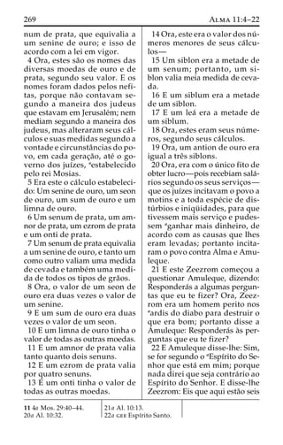 269 Alma 11:4–22 
num de prata, que equivalia a 
um senine de ouro; e isso de 
acordo com a lei em vigor. 
4 Ora, estes sa˜o os nomes das 
diversas moedas de ouro e de 
prata, segundo seu valor. E os 
nomes foram dados pelos nefi-tas, 
porque na˜o contavam se-gundo 
a maneira dos judeus 
que estavam em Jerusale´m; nem 
mediam segundo a maneira dos 
judeus, mas alteraram seus ca´ l-culos 
e suas medidas segundo a 
vontade e circunstaˆncias do po-vo, 
em cada gerac¸a˜ o, ate´ o go-verno 
dos juı´zes, aestabelecido 
pelo rei Mosias. 
5 Era este o ca´lculo estabeleci-do: 
Um senine de ouro, um seon 
de ouro, um sum de ouro e um 
limna de ouro. 
6 Um senum de prata, um am-nor 
de prata, um ezrom de prata 
e um onti de prata. 
7 Um senum de prata equivalia 
a um senine de ouro, e tanto um 
como outro valiam uma medida 
de cevada e tambe´muma medi-da 
de todos os tipos de gra˜os. 
8 Ora, o valor de um seon de 
ouro era duas vezes o valor de 
um senine. 
9 E um sum de ouro era duas 
vezes o valor de um seon. 
10 E um limna de ouro tinha o 
valor de todas as outras moedas. 
11 E um amnor de prata valia 
tanto quanto dois senuns. 
12 E um ezrom de prata valia 
por quatro senuns. 
13 E um onti tinha o valor de 
todas as outras moedas. 
14 Ora, este era o valor dos nu´ - 
meros menores de seus ca´lcu-los— 
15 Um siblon era a metade de 
um senum; portanto, um si-blon 
valia meia medida de ceva-da. 
16 E um siblum era a metade 
de um siblon. 
17 E um lea´ era a metade de 
um siblum. 
18 Ora, estes eram seus nu´ me-ros, 
segundo seus ca´lculos. 
19 Ora, um antion de ouro era 
igual a treˆs siblons. 
20 Ora, era com o u´ nico fito de 
obter lucro—pois recebiam sala´- 
rios segundo os seus servic¸os— 
que os juı´zes incitavam o povo a 
motins e a toda espe´cie de dis-tu 
´ rbios e iniqu¨ idades, para que 
tivessem mais servic¸o e pudes-sem 
aganhar mais dinheiro, de 
acordo com as causas que lhes 
eram levadas; portanto incita-ram 
o povo contra Alma e Amu-leque. 
21 E este Zeezrom comec¸ou a 
questionar Amuleque, dizendo: 
Respondera´s a algumas pergun-tas 
que eu te fizer? Ora, Zeez-rom 
era um homem perito nos 
aardis do diabo para destruir o 
que era bom; portanto disse a 
Amuleque: Respondera´s a`s per-guntas 
que eu te fizer? 
22 E Amuleque disse-lhe: Sim, 
se for segundo o aEspı´rito do Se-nhor 
que esta´ em mim; porque 
nada direi que seja contra´rio ao 
Espı´rito do Senhor. E disse-lhe 
Zeezrom: Eis que aqui esta˜o seis 
11 4a Mos. 29:40–44. 
20a Al. 10:32. 
21a Al. 10:13. 
22a gee Espı´rito Santo. 
 