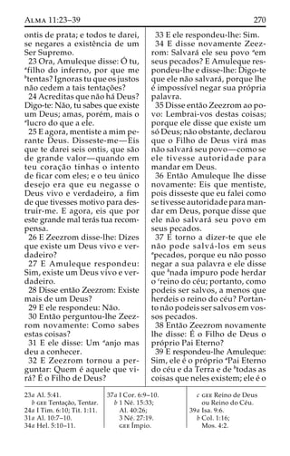 Alma 11:23–39 270 
ontis de prata; e todos te darei, 
se negares a existeˆncia de um 
Ser Supremo. 
23 Ora, Amuleque disse:O´ 
tu, 
afilho do inferno, por que me 
btentas? Ignoras tu que os justos 
na˜o cedem a tais tentac¸o˜ es? 
24 Acreditas que na˜o ha´ Deus? 
Digo-te: Na˜o, tu sabes que existe 
um Deus; amas, pore´m, mais o 
alucro do que a ele. 
25 E agora, mentiste a mim pe-rante 
Deus. Disseste-me—Eis 
que te darei seis ontis, que sa˜o 
de grande valor—quando em 
teu corac¸a˜o tinhas o intento 
de ficar com eles; e o teu u´ nico 
desejo era que eu negasse o 
Deus vivo e verdadeiro, a fim 
de que tivesses motivo para des-truir- 
me. E agora, eis que por 
este grande mal tera´s tua recom-pensa. 
26 E Zeezrom disse-lhe: Dizes 
que existe um Deus vivo e ver-dadeiro? 
27 E Amuleque respondeu: 
Sim, existe um Deus vivo e ver-dadeiro. 
28 Disse enta˜o Zeezrom: Existe 
mais de um Deus? 
29 E ele respondeu: Na˜o. 
30 Enta˜o perguntou-lhe Zeez-rom 
novamente: Como sabes 
estas coisas? 
31 E ele disse: Um aanjo mas 
deu a conhecer. 
32 E Zeezrom tornou a per-guntar: 
Quem e´ aquele que vi-ra 
´?E´ 
o Filho de Deus? 
33 E ele respondeu-lhe: Sim. 
34 E disse novamente Zeez-rom: 
Salvara´ ele seu povo aem 
seus pecados? E Amuleque res-pondeu- 
lhe e disse-lhe: Digo-te 
que ele na˜o salvara´ , porque lhe 
e´ impossı´vel negar sua pro´ pria 
palavra. 
35 Disse enta˜o Zeezrom ao po-vo: 
Lembrai-vos destas coisas; 
porque ele disse que existe um 
so´ Deus; na˜o obstante, declarou 
que o Filho de Deus vira´ mas 
na˜o salvara´ seu povo—como se 
ele tivesse autoridade para 
mandar em Deus. 
36 Enta˜o Amuleque lhe disse 
novamente: Eis que mentiste, 
pois disseste que eu falei como 
se tivesse autoridade para man-dar 
em Deus, porque disse que 
ele na˜o salvara´ seu povo em 
seus pecados. 
37 E torno a dizer-te que ele 
na˜ o pode salva´ -los em seus 
apecados, porque eu na˜o posso 
negar a sua palavra e ele disse 
que bnada impuro pode herdar 
o creino do ce´u; portanto, como 
podeis ser salvos, a menos que 
herdeis o reino do ce´u? Portan-to 
na˜o podeis ser salvos em vos-sos 
pecados. 
38 Enta˜o Zeezrom novamente 
lhe disse: E´ 
o Filho de Deus o 
pro´ prio Pai Eterno? 
39 E respondeu-lhe Amuleque: 
Sim, ele e´ o pro´ prio aPai Eterno 
do ce´u e da Terra e de btodas as 
coisas que neles existem; ele e´ o 
23a Al. 5:41. 
b gee Tentac¸a˜o, Tentar. 
24a I Tim. 6:10; Tit. 1:11. 
31a Al. 10:7–10. 
34a Hel. 5:10–11. 
37a I Cor. 6:9–10. 
b 1 Ne´ . 15:33; 
Al. 40:26; 
3 Ne´ . 27:19. 
geeI´ 
mpio. 
c gee Reino de Deus 
ou Reino do Ce´u. 
39a Isa. 9:6. 
b Col. 1:16; 
Mos. 4:2. 
 