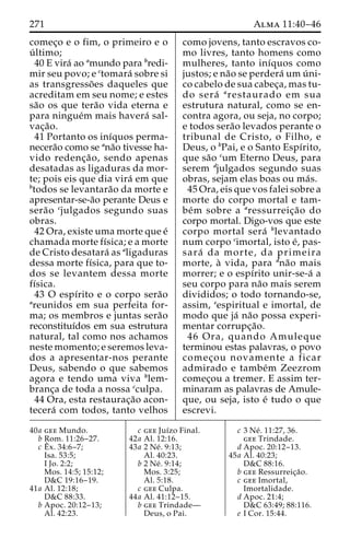 271 Alma 11:40–46 
comec¸o e o fim, o primeiro e o 
u´ ltimo; 
40 E vira´ ao amundo para bredi-mir 
seu povo; e ctomara´ sobre si 
as transgresso˜ es daqueles que 
acreditam em seu nome; e estes 
sa˜o os que tera˜o vida eterna e 
para ningue´m mais havera´ sal-vac 
¸a˜o. 
41 Portanto os inı´quos perma-necera 
˜o como se ana˜o tivesse ha-vido 
redenc¸a˜ o, sendo apenas 
desatadas as ligaduras da mor-te; 
pois eis que dia vira´ em que 
btodos se levantara˜o da morte e 
apresentar-se-a˜o perante Deus e 
sera˜o cjulgados segundo suas 
obras. 
42 Ora, existe uma morte que e´ 
chamada morte fı´sica; e a morte 
de Cristo desatara´ as aligaduras 
dessa morte fı´sica, para que to-dos 
se levantem dessa morte 
fı´sica. 
43 O espı´rito e o corpo sera˜o 
areunidos em sua perfeita for-ma; 
os membros e juntas sera˜o 
reconstituı´dos em sua estrutura 
natural, tal como nos achamos 
neste momento; e seremos leva-dos 
a apresentar-nos perante 
Deus, sabendo o que sabemos 
agora e tendo uma viva blem-branc 
¸a de toda a nossa cculpa. 
44 Ora, esta restaurac¸a˜o acon-tecera 
´ com todos, tanto velhos 
como jovens, tanto escravos co-mo 
livres, tanto homens como 
mulheres, tanto inı´quos como 
justos; e na˜o se perdera´ umu´ ni-co 
cabelo de sua cabec¸a, mas tu-do 
sera´ arestaurado em sua 
estrutura natural, como se en-contra 
agora, ou seja, no corpo; 
e todos sera˜o levados perante o 
tribunal de Cristo, o Filho, e 
Deus, o bPai, e o Santo Espı´rito, 
que sa˜o cum Eterno Deus, para 
serem djulgados segundo suas 
obras, sejam elas boas ou ma´s. 
45 Ora, eis que vos falei sobre a 
morte do corpo mortal e tam-be 
´m sobre a aressurreic¸a˜o do 
corpo mortal. Digo-vos que este 
corpo mortal sera´ blevantado 
num corpo cimortal, isto e´, pas-sara 
´ da morte, da primeira 
morte, a` vida, para dna˜o mais 
morrer; e o espı´rito unir-se-a´ a 
seu corpo para na˜o mais serem 
divididos; o todo tornando-se, 
assim, eespiritual e imortal, de 
modo que ja´ na˜o possa experi-mentar 
corrupc¸a˜o. 
46 Ora, quando Amuleque 
terminou estas palavras, o povo 
comec¸ou novamente a ficar 
admirado e tambe´m Zeezrom 
comec¸ou a tremer. E assim ter-minaram 
as palavras de Amule-que, 
ou seja, isto e´ tudo o que 
escrevi. 
40a gee Mundo. 
b Rom. 11:26–27. 
c Eˆ 
x. 34:6–7; 
Isa. 53:5; 
I Jo. 2:2; 
Mos. 14:5; 15:12; 
D&C 19:16–19. 
41a Al. 12:18; 
D&C 88:33. 
b Apoc. 20:12–13; 
Al. 42:23. 
c gee Juı´zo Final. 
42a Al. 12:16. 
43a 2 Ne´ . 9:13; 
Al. 40:23. 
b 2 Ne´ . 9:14; 
Mos. 3:25; 
Al. 5:18. 
c gee Culpa. 
44a Al. 41:12–15. 
b gee Trindade— 
Deus, o Pai. 
c 3 Ne´ . 11:27, 36. 
gee Trindade. 
d Apoc. 20:12–13. 
45a Al. 40:23; 
D&C 88:16. 
b gee Ressurreic¸a˜o. 
c gee Imortal, 
Imortalidade. 
d Apoc. 21:4; 
D&C 63:49; 88:116. 
e I Cor. 15:44. 
 