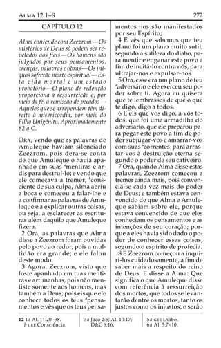 Alma 12:1–8 272 
CAPI´TULO 12 
Alma contende com Zeezrom—Os 
miste´rios de Deus so´ podem ser re-velados 
aos fie´is—Os homens sa˜o 
julgados por seus pensamentos, 
crenc¸as, palavras e obras—Os inı´- 
quos sofrera˜o morte espiritual—Es-t 
a v i d a m o r t a l e´ um e s t a d o 
probato´rio—O plano de redenc¸a˜o 
proporciona a ressurreic¸a˜o e, por 
meio da fe´, a remissa˜o de pecados— 
Aqueles que se arrependem teˆm di-reito 
a` miserico´rdia, por meio do 
Filho Unigeˆnito. Aproximadamente 
82 a.C. 
Ora, vendo que as palavras de 
Amuleque haviam silenciado 
Zeezrom, pois dera-se conta 
de que Amuleque o havia apa-nhado 
em suas amentiras e ar-dis 
para destruı´-lo; e vendo que 
ele comec¸ava a tremer, bcons-ciente 
de sua culpa, Alma abriu 
a boca e comec¸ou a falar-lhe e 
a confirmar as palavras de Amu-leque 
e a explicar outras coisas, 
ou seja, a esclarecer as escritu-ras 
ale´m daquilo que Amuleque 
fizera. 
2 Ora, as palavras que Alma 
disse a Zeezrom foram ouvidas 
pelo povo ao redor; pois a mul-tida 
˜o era grande; e ele falou 
deste modo: 
3 Agora, Zeezrom, visto que 
foste apanhado em tuas menti-ras 
e artimanhas, pois na˜o men-tiste 
somente aos homens, mas 
tambe´ma Deus; pois eis que ele 
conhece todos os teus apensa-mentos 
e veˆs que os teus pensa-mentos 
nos sa˜o manifestados 
por seu Espı´rito; 
4 E veˆs que sabemos que teu 
plano foi um plano muito sutil, 
segundo a sutileza do diabo, pa-ra 
mentir e enganar este povo a 
fim de incita´ -lo contra no´ s, para 
ultrajar-nos e expulsar-nos. 
5 Ora, esse eraumplano de teu 
aadversa´rio e ele exerceu seu po-der 
sobre ti. Agora eu quisera 
que te lembrasses de que o que 
te digo, digo a todos. 
6 E eis que vos digo, a vo´ s to-dos, 
que foi uma armadilha do 
adversa´rio, que ele preparou pa-ra 
pegar este povo a fim de po-der 
subjugar-vos e amarrar-vos 
com suas acorrentes, para arras-tar- 
vos a` destruic¸a˜o eterna se-gundo 
o poder de seu cativeiro. 
7 Ora, quando Alma disse estas 
palavras, Zeezrom comec¸ou a 
tremer ainda mais, pois conven-cia- 
se cada vez mais do poder 
de Deus; e tambe´m estava con-vencido 
de que Alma e Amule-que 
sabiam sobre ele, porque 
estava convencido de que eles 
conheciam os pensamentos e as 
intenc¸o˜ es de seu corac¸a˜ o; por-que 
a eles havia sido dado o po-der 
de conhecer essas coisas, 
segundo o espı´rito de profecia. 
8 E Zeezrom comec¸ou a inqui-ri- 
los cuidadosamente, a fim de 
saber mais a respeito do reino 
de Deus. E disse a Alma: Que 
significa o que Amuleque disse 
com refereˆncia a` ressurreic¸a˜o 
dos mortos, que todos se levan-tara 
˜o dentre os mortos, tanto os 
justos como os injustos, e sera˜o 
12 1a Al. 11:20–38. 
b gee Conscieˆncia. 
3a Jaco´ 2:5; Al. 10:17; 
D&C 6:16. 
5a gee Diabo. 
6a Al. 5:7–10. 
 