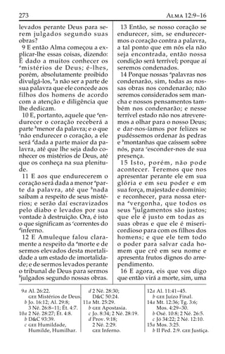 273 Alma 12:9–16 
levados perante Deus para se-rem 
julgados segundo suas 
obras? 
9 E enta˜o Alma comec¸ou a ex-plicar- 
lhe essas coisas, dizendo: 
E´ 
dado a muitos conhecer os 
amiste´ rios de Deus; e´ -lhes, 
pore´m, absolutamente proibido 
divulga´-los, ba na˜o ser a parte de 
sua palavra que ele concede aos 
filhos dos homens de acordo 
com a atenc¸a˜o e diligeˆncia que 
lhe dedicam. 
10 E, portanto, aquele que aen-durecer 
o corac¸a˜o recebera´ a 
parte bmenor da palavra; e o que 
cna˜o endurecer o corac¸a˜ o, a ele 
sera´ ddada a parte maior da pa-lavra, 
ate´ que lhe seja dado co-nhecer 
os miste´rios de Deus, ate´ 
que os conhec¸a na sua plenitu-de. 
11 E aos que endurecerem o 
corac¸a˜o sera´ dada a menor apar-te 
da palavra, ate´ que bnada 
saibam a respeito de seus miste´- 
rios; e sera˜o daı´ escravizados 
pelo diabo e levados por sua 
vontade a` destruic¸a˜o. Ora, e´ isto 
o que significam as ccorrentes do 
dinferno. 
12 E Amuleque falou clara-mente 
a respeito da amorte e de 
sermos elevados desta mortali-dade 
a um estado de imortalida-de; 
e de sermos levados perante 
o tribunal de Deus para sermos 
bjulgados segundo nossas obras. 
13 Enta˜ o, se nosso corac¸a˜o se 
endurecer, sim, se endurecer-mos 
o corac¸a˜o contra a palavra, 
a tal ponto que em no´ s ela na˜o 
seja encontrada, enta˜o nossa 
condic¸a˜o sera´ terrı´vel; porque aı´ 
seremos condenados. 
14 Porque nossas apalavras nos 
condenara˜ o, sim, todas as nos-sas 
obras nos condenara˜o; na˜o 
seremos considerados sem man-cha 
e nossos pensamentos tam-be 
´m nos condenara˜ o; e nesse 
terrı´vel estado na˜o nos atrevere-mos 
a olhar para o nosso Deus; 
e dar-nos-ı´amos por felizes se 
pude´ssemos ordenar a`s pedras 
e bmontanhas que caı´ssem sobre 
no´ s, para cesconder-nos de sua 
presenc¸a. 
15 Isto, pore´m, na˜ o pode 
acontecer. Teremos que nos 
apresentar perante ele em sua 
glo´ ria e em seu poder e em 
sua forc¸a, majestade e domı´nio; 
e reconhecer, para nossa eter-na 
avergonha, que todos os 
seus bjulgamentos sa˜o justos; 
que ele e´ justo em todas as 
suas obras e que ele e´ miseri-cordioso 
para com os filhos dos 
homens; e que ele tem todo 
o poder para salvar cada ho-mem 
que creˆ em seu nome e 
apresenta frutos dignos do arre-pendimento. 
16 E agora, eis que vos digo 
que enta˜o vira´ a morte, sim, uma 
9a Al. 26:22. 
gee Miste´rios de Deus. 
b Jo. 16:12; Al. 29:8; 
3 Ne´ . 26:8–11;E´ 
t. 4:7. 
10a 2 Ne´ . 28:27;E´ 
t. 4:8. 
b D&C 93:39. 
c gee Humildade, 
Humilde, Humilhar. 
d 2 Ne´ . 28:30; 
D&C 50:24. 
11a Mt. 25:29. 
b gee Apostasia. 
c Jo. 8:34; 2 Ne´ . 28:19. 
d Prov. 9:18; 
2 Ne´ . 2:29. 
gee Inferno. 
12a Al. 11:41–45. 
b gee Juı´zo Final. 
14a Mt. 12:36; Tg. 3:6; 
Mos. 4:29–30. 
b Ose´ . 10:8; 2 Ne´ . 26:5. 
c Jo´ 34:22; 2 Ne´ . 12:10. 
15a Mos. 3:25. 
b II Ped. 2:9. gee Justic¸a. 
 