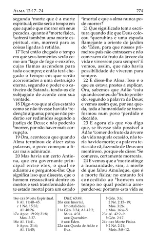Alma 12:17–24 274 
segunda amorte que e´ a morte 
espiritual; enta˜o sera´ o tempo em 
que aquele que morrer em seus 
pecados, quanto a` bmorte fı´sica, 
csofrera´ tambe´m uma morte es-piritual, 
sim, morrera´ para as 
coisas ligadas a` retida˜o. 
17 Tera´ enta˜o chegado o tempo 
em que seus tormentos sera˜o co-mo 
um alago de fogo e enxofre, 
cujas flamas ascendem para 
todo o sempre; e enta˜o tera´ che-gado 
o tempo em que sera˜ o 
acorrentados a uma destruic¸a˜o 
eterna, segundo o poder e o ca-tiveiro 
de Satana´ s, tendo-os ele 
subjugado de acordo com sua 
vontade. 
18 Digo-vos que aı´ eles estara˜o 
como se na˜o tivesse havido are-denc 
¸a˜o alguma; porque na˜o po-dera 
˜o ser redimidos segundo a 
justic¸a de Deus; e na˜o podera˜o 
bmorrer, por na˜o haver mais cor-rupc 
¸a˜o. 
19 Ora, aconteceu que quando 
Alma terminou de dizer estas 
palavras, o povo comec¸ou a fi-car 
mais admirado. 
20 Mas havia um certo Antio-na, 
que era governante prin-cipal 
entre eles, o qual se 
adiantou e perguntou-lhe: Que 
significa isso que disseste, que o 
homem ressuscitara´ dentre os 
mortos e sera´ transformado des-te 
estado mortal para um estado 
aimortal e que a alma nunca po-de 
morrer? 
21 Que significado tem a escri-tura 
quando diz que Deus colo-cou 
aquerubins e uma espada 
flamejante a oriente do jardim 
do bE´ 
den, para que nossos pri-meiros 
pais na˜o entrassem e na˜o 
comessem do fruto da a´rvore da 
vida e vivessem para sempre? E 
vemos, assim, que na˜o havia 
possibilidade de viverem para 
sempre. 
22 E disse-lhe Alma: Isso e´ o 
que eu estava prestes a explicar. 
Ora, sabemos que Ada˜o acaiu 
quando comeu do bfruto proibi-do, 
segundo a palavra de Deus; 
e vemos assim que, por sua que-da, 
toda a humanidade se trans-formou 
num povo cperdido e 
decaı´do. 
23 E agora eis que vos digo 
que, se tivesse sido possı´vel a 
Ada˜o acomer do fruto da a´rvore 
da vida naquela ocasia˜o, na˜o te-ria 
havido morte; e a palavra te-ria 
sido va˜ , fazendo de Deusum 
mentiroso, porque ele disse: bSe 
comeres, certamente morrera´s. 
24 E vemos que a amorte atinge 
a humanidade, sim, a morte 
de que falou Amuleque, que e´ 
a morte fı´sica; no entanto foi 
concedido ao bhomem um 
tempo no qual poderia arre-pender- 
se; portanto esta vida se 
16a gee Morte Espiritual. 
b Al. 11:40–45. 
c 1 Ne´ . 15:33; 
Al. 40:26. 
17a Apoc. 19:20; 21:8; 
Mos. 3:27. 
18a Al. 11:41. 
b Apoc. 21:4; 
Al. 11:45; 
D&C 63:49. 
20a gee Imortal, 
Imortalidade. 
21a Geˆn. 3:24; Al. 42:2; 
Mois. 4:31. 
gee Querubim. 
b geeE´ 
den. 
22a gee Queda de Ada˜o e 
Eva. 
b Geˆn. 3:6; 
2 Ne´ . 2:15–19; 
Mos. 3:26. 
c Mos. 16:4–5. 
23a Al. 42:2–9. 
b Geˆn. 2:17. 
24a gee Morte Fı´sica. 
b 2 Ne´ . 2:21; 
Mois. 5:8–12. 
 