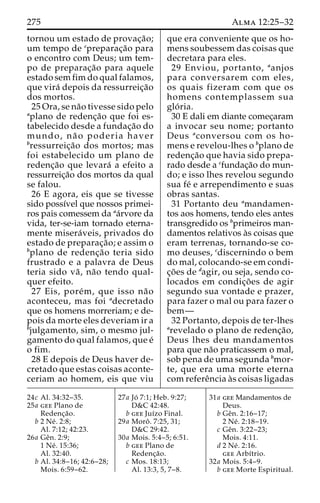 275 Alma 12:25–32 
tornou um estado de provac¸a˜o; 
um tempo de cpreparac¸a˜o para 
o encontro com Deus; um tem-po 
de preparac¸a˜o para aquele 
estado sem fim do qual falamos, 
que vira´ depois da ressurreic¸a˜o 
dos mortos. 
25 Ora, se na˜o tivesse sido pelo 
aplano de redenc¸a˜o que foi es-tabelecido 
desde a fundac¸a˜o do 
mundo, na˜ o poderia haver 
bressurreic¸a˜o dos mortos; mas 
foi estabelecido um plano de 
redenc¸a˜o que levara´ a efeito a 
ressurreic¸a˜o dos mortos da qual 
se falou. 
26 E agora, eis que se tivesse 
sido possı´vel que nossos primei-ros 
pais comessem da aa´rvore da 
vida, ter-se-iam tornado eterna-mente 
misera´ veis, privados do 
estado de preparac¸a˜ o; e assim o 
bplano de redenc¸a˜o teria sido 
frustrado e a palavra de Deus 
teria sido va˜ , na˜o tendo qual-quer 
efeito. 
27 Eis, pore´m, que isso na˜o 
aconteceu, mas foi adecretado 
que os homens morreriam; e de-pois 
da morte eles deveriam ir a 
bjulgamento, sim, o mesmo jul-gamento 
do qual falamos, que e´ 
o fim. 
28 E depois de Deus haver de-cretado 
que estas coisas aconte-ceriam 
ao homem, eis que viu 
que era conveniente que os ho-mens 
soubessem das coisas que 
decretara para eles. 
29 Enviou, portanto, aanjos 
para conversarem com eles, 
os quais fizeram com que os 
homens contemplassem sua 
glo´ ria. 
30 E dali em diante comec¸aram 
a invocar seu nome; portanto 
Deus aconversou com os ho-mens 
e revelou-lhes o bplano de 
redenc¸a˜o que havia sido prepa-rado 
desde a cfundac¸a˜o do mun-do; 
e isso lhes revelou segundo 
sua fe´ e arrependimento e suas 
obras santas. 
31 Portanto deu amandamen-tos 
aos homens, tendo eles antes 
transgredido os bprimeiros man-damentos 
relativos a`s coisas que 
eram terrenas, tornando-se co-mo 
deuses, cdiscernindo o bem 
do mal, colocando-se em condi-c 
¸o˜es de dagir, ou seja, sendo co-locados 
em condic¸o˜ es de agir 
segundo sua vontade e prazer, 
para fazer o mal ou para fazer o 
bem— 
32 Portanto, depois de ter-lhes 
arevelado o plano de redenc¸a˜o, 
Deus lhes deu mandamentos 
para que na˜o praticassem o mal, 
sob pena de uma segunda bmor-te, 
que era uma morte eterna 
com refereˆncia a`s coisas ligadas 
24c Al. 34:32–35. 
25a gee Plano de 
Redenc¸a˜o. 
b 2 Ne´ . 2:8; 
Al. 7:12; 42:23. 
26a Geˆn. 2:9; 
1 Ne´ . 15:36; 
Al. 32:40. 
b Al. 34:8–16; 42:6–28; 
Mois. 6:59–62. 
27a Jo´ 7:1; Heb. 9:27; 
D&C 42:48. 
b gee Juı´zo Final. 
29a Moroˆ . 7:25, 31; 
D&C 29:42. 
30a Mois. 5:4–5; 6:51. 
b gee Plano de 
Redenc¸a˜o. 
c Mos. 18:13; 
Al. 13:3, 5, 7–8. 
31a gee Mandamentos de 
Deus. 
b Geˆn. 2:16–17; 
2 Ne´ . 2:18–19. 
c Geˆn. 3:22–23; 
Mois. 4:11. 
d 2 Ne´ . 2:16. 
gee Arbı´trio. 
32a Mois. 5:4–9. 
b gee Morte Espiritual. 
 
