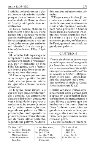 Alma 12:33–13:2 276 
a` retida˜ o; pois sobre esses o pla-no 
de redenc¸a˜o na˜o teria poder 
porque, de acordo com a supre-ma 
bondade de Deus, as obras 
de cjustic¸a na˜o poderiam ser 
destruı´das. 
33 Deus, pore´m, chamou os 
homens em nome de seu Filho 
(sendo este o plano de redenc¸a˜o 
que foi estabelecido), dizendo: 
Se vos arrependerdes e na˜o en-durecerdes 
o corac¸a˜ o, enta˜o te-rei 
miserico´ rdia de vo´ s por 
interme´dio de meu Filho Unigeˆ- 
nito. 
34 Portanto, todo aquele que se 
arrepender e na˜o endurecer o 
corac¸a˜o tera´ direito a` amiserico´r-dia, 
por interme´ dio de meu 
Filho Unigeˆnito, para a bremis-sa 
˜o de seus pecados; e esses en-trara 
˜o no meu cdescanso. 
35 E todo aquele que endure-cer 
o corac¸a˜o e praticar iniqu¨ i-dade, 
eis que juro, na minha 
ira, que na˜o entrara´ no meu 
descanso. 
36 E agora, meus irma˜ os, eis 
que vos digo que, se endurecer-des 
o corac¸a˜o, na˜o entrareis no 
descanso do Senhor, porquanto 
vossa iniqu¨ idade o provoca a 
enviar a sua ira sobre vo´ s como 
na aprimeira provocac¸a˜ o, sim, 
segundo sua palavra na u´ ltima 
provocac¸a˜ o, tanto quanto na 
primeira, para a eterna bdestrui-c 
¸a˜o de vossa alma; portanto, 
segundo sua palavra, na derra-deira 
morte, assim como na pri-meira. 
37 E agora, meus irma˜os, ja´ que 
conhecemos estas coisas e sa˜o 
verdadeiras, arrependamo-nos 
e na˜o endurec¸amos o corac¸a˜o, 
para ana˜o provocar o Senhor 
nosso Deus a lanc¸ar a sua ira so-bre 
no´ s nestes segundos man-d 
a m e n t o s q u e n o s d e u ; 
entremos, pore´m, no bdescanso 
de Deus, que esta´ preparado se-gundo 
sua palavra. 
CAPI´TULO 13 
Homens sa˜o chamados como sumos 
sacerdotes por causa de sua grande 
fe´ e boas obras—Eles devem ensi-nar 
os mandamentos—Sa˜o santifi-cados 
por meio da retida˜o e entram 
no descanso do Senhor—Melquise-deque 
foi um deles—Anjos decla-ram 
boas-novas por toda a terra— 
Eles revelara˜o a vinda de Cristo. 
Aproximadamente 82 a.C. 
E outra vez, meus irma˜os, dese-jaria 
chamar vossa atenc¸a˜o para 
a e´poca em que o Senhor Deus 
transmitiu estes mandamentos a 
seus filhos; e quisera que vos 
lembra´ sseis de que o Senhor 
Deus aordenou sacerdotes se-gundo 
a sua santa ordem, que 
era segundo a ordem de seu 
Filho, para que ensinassem estas 
coisas ao povo. 
2 E esses sacerdotes foram or- 
32c Mos. 15:27; 
Al. 34:15–16; 42:15. 
34a gee Miserico´ rdia, 
Misericordioso. 
b gee Remissa˜o de 
Pecados. 
c gee Descansar, 
Descanso. 
36a Jaco´ 1:7–8; 
Al. 42:6, 9, 14. 
b gee Condenac¸a˜o, 
Condenar. 
37a 1 Ne´ . 17:30; 
Jaco´ 1:8; 
Hel. 7:18. 
b Al. 13:6–9. 
13 1a Abr. 2:9, 11. 
 