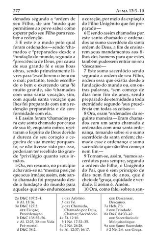 277 Alma 13:3–10 
denados segundo a aordem de 
seu Filho, de um bmodo que 
permitisse ao povo saber como 
esperar pelo seu Filho para rece-ber 
a redenc¸a˜o. 
3 E este e´ o modo pelo qual 
foram ordenados—sendo acha-mados 
e bpreparados desde a 
cfundac¸a˜o do mundo, segundo a 
dprescieˆncia de Deus, por causa 
de sua grande fe´ e suas boas 
obras, sendo primeiramente li-vres 
para eescolherem o bem ou 
o mal; portanto, tendo escolhi-do 
o bem e exercendo uma ffe´ 
muito grande, sa˜o gchamados 
com uma santa vocac¸a˜ o, sim, 
com aquela santa vocac¸a˜o que 
lhes foi preparada com uma re-denc 
¸a˜o preparato´ ria e de con-formidade 
com ela. 
4 E assim foram achamados pa-ra 
este santo chamado por causa 
de sua fe´, enquanto outros rejei-taram 
o Espı´rito de Deus devido 
a` dureza de seu corac¸a˜o e ce-gueira 
de sua mente; porquan-to, 
se na˜o tivesse sido por isso, 
poderiam ter recebido ta˜o gran-de 
bprivile´gio quanto seus ir-ma 
˜os. 
5 Ou, em resumo, no princı´pio 
achavam-se na amesma posic¸a˜o 
que seus irma˜os; assim, este san-to 
chamado foi preparado des-de 
a fundac¸a˜o do mundo para 
aqueles que na˜o endurecessem 
o corac¸a˜ o, por meio da expiac¸a˜o 
do Filho Unigeˆnito que foi pre-parado— 
6 E sendo assim chamados por 
este santo chamado e ordena-dos 
ao sumo sacerdo´cio da santa 
ordem de Deus, a fim de ensina-rem 
seus mandamentos aos fi-lhos 
dos homens para que estes 
tambe´m pudessem entrar no seu 
adescanso— 
7 Este sumo sacerdo´ cio sendo 
segundo a ordem de seu Filho, 
ordem essa que existia desde a 
fundac¸a˜o do mundo ou, em ou-tras 
palavras, asem comec¸o de 
dias nem fim de anos, sendo 
preparado de eternidade a toda 
eternidade segundo bsua presci-e 
ˆncia em todas as coisas— 
8 Ora, eram aordenados da se-guinte 
maneira—Eram chama-dos 
com um santo chamado e 
ordenados com uma santa orde-nanc 
¸a, tomando sobre si o sumo 
sacerdo´cio da santa ordem; cha-mado 
esse e ordenanc¸a e sumo 
sacerdo´ cio que na˜o teˆmcomec¸o 
nem fim— 
9 Tornam-se, assim, asumos sa-cerdotes 
para sempre, segundo 
a ordem do Filho, o Unigeˆnito 
do Pai, que e´ sem princı´pio de 
dias nem fim de anos, que e´ 
cheio de bgrac¸a, equ¨ idade e ver-dade. 
E assim e´. Ame´m. 
10 Ora, como falei sobre a san- 
2a D&C 107:2–4. 
b Al. 13:16. 
3a D&C 127:2. 
gee Eleic¸a˜o; 
Preordenac¸a˜o. 
b D&C 138:55–56. 
c Al. 12:25, 30. gee Vida 
Pre´-mortal. 
d D&C 38:2. 
e gee Arbı´trio. 
f gee Fe´ . 
g gee Chamado, 
Chamado por Deus, 
Chamar; Sacerdo´ cio. 
4a E´ 
t. 12:10. 
b 1 Ne´ . 17:32–35. 
5a 2 Ne´ . 26:28. 
6a Al. 12:37; 16:17. 
gee Descansar, 
Descanso. 
7a Heb. 7:3. 
b gee Trindade. 
8a D&C 84:33–42. 
gee Sacerdo´ cio de 
Melquisedeque. 
9a gee Sumo Sacerdote. 
b 2 Ne´ . 2:6. gee Grac¸a. 
 