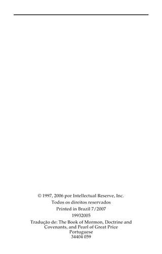 © 1997, 2006 por Intellectual Reserve, Inc. 
Todos os direitos reservados 
Printed in Brazil 7/2007 
19932005 
Traduc¸a˜o de: The Book of Mormon, Doctrine and 
Covenants, and Pearl of Great Price 
Portuguese 
34404 059 
 