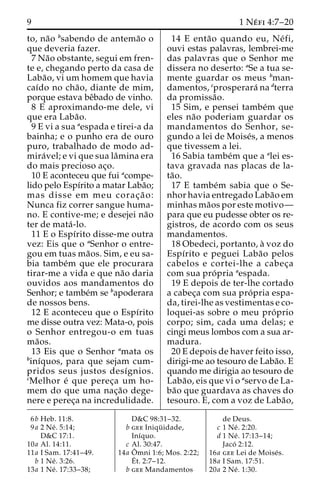 9 1Ne´ fi 4:7–20 
to, na˜o bsabendo de antema˜o o 
que deveria fazer. 
7 Na˜o obstante, segui em fren-te 
e, chegando perto da casa de 
Laba˜ o, vi um homem que havia 
caı´do no cha˜ o, diante de mim, 
porque estava beˆbado de vinho. 
8 E aproximando-me dele, vi 
que era Laba˜o. 
9 E vi a sua aespada e tirei-a da 
bainha; e o punho era de ouro 
puro, trabalhado de modo ad-mira 
´ vel; e vi que sua laˆmina era 
do mais precioso ac¸o. 
10 E aconteceu que fui acompe-lido 
pelo Espı´rito a matar Laba˜o; 
mas disse em meu corac¸ a˜ o: 
Nunca fiz correr sangue huma-no. 
E contive-me; e desejei na˜o 
ter de mata´ -lo. 
11 E o Espı´rito disse-me outra 
vez: Eis que o aSenhor o entre-gou 
em tuas ma˜os. Sim, e eu sa-bia 
tambe´m que ele procurara 
tirar-me a vida e que na˜o daria 
ouvidos aos mandamentos do 
Senhor; e tambe´m se bapoderara 
de nossos bens. 
12 E aconteceu que o Espı´rito 
me disse outra vez: Mata-o, pois 
o Senhor entregou-o em tuas 
ma˜os. 
13 Eis que o Senhor amata os 
binı´quos, para que sejam cum-pridos 
seus justos desı´gnios. 
cMelhor e´ que perec¸a um ho-mem 
do que uma nac¸a˜o dege-nere 
e perec¸a na incredulidade. 
14 E enta˜o quando eu, Ne´ fi, 
ouvi estas palavras, lembrei-me 
das palavras que o Senhor me 
dissera no deserto: aSe a tua se-mente 
guardar os meus bman-damentos, 
cprosperara´ nadterra 
da promissa˜o. 
15 Sim, e pensei tambe´m que 
eles na˜o poderiam guardar os 
mandamentos do Senhor, se-gundo 
a lei de Moise´s, a menos 
que tivessem a lei. 
16 Sabia tambe´m que a alei es-tava 
gravada nas placas de la-ta 
˜o. 
17 E tambe´m sabia que o Se-nhor 
havia entregado Laba˜o em 
minhas ma˜os por este motivo— 
para que eu pudesse obter os re-gistros, 
de acordo com os seus 
mandamentos. 
18 Obedeci, portanto, a` voz do 
Espı´rito e peguei Laba˜o pelos 
cabelos e cortei-lhe a cabec¸a 
com sua pro´ pria aespada. 
19 E depois de ter-lhe cortado 
a cabec¸a com sua pro´ pria espa-da, 
tirei-lhe as vestimentas e co-loquei- 
as sobre o meu pro´ prio 
corpo; sim, cada uma delas; e 
cingi meus lombos com a sua ar-madura. 
20 E depois de haver feito isso, 
dirigi-me ao tesouro de Laba˜o. E 
quando me dirigia ao tesouro de 
Laba˜ o, eis que vi o aservo de La-ba 
˜o que guardava as chaves do 
tesouro. E, com a voz de Laba˜o, 
6b Heb. 11:8. 
9a 2 Ne´ . 5:14; 
D&C 17:1. 
10a Al. 14:11. 
11a I Sam. 17:41–49. 
b 1 Ne´ . 3:26. 
13a 1 Ne´ . 17:33–38; 
D&C 98:31–32. 
b gee Iniqu¨ idade, 
Inı´quo. 
c Al. 30:47. 
14a Oˆ 
mni 1:6; Mos. 2:22; 
E´ 
t. 2:7–12. 
b gee Mandamentos 
de Deus. 
c 1 Ne´ . 2:20. 
d 1 Ne´ . 17:13–14; 
Jaco´ 2:12. 
16a gee Lei de Moise´s. 
18a I Sam. 17:51. 
20a 2 Ne´ . 1:30. 
 