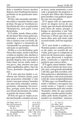279 Alma 13:20–28 
dele e tambe´m houve muitos 
depois, mas bnenhum foi maior; 
portanto se fez particular men-c 
¸a˜o a ele. 
20 Ora, na˜o necessito estender-me 
sobre o assunto; basta o que 
ja´ disse. Eis que as aescrituras es-ta 
˜o diante de vo´ s e, se quiserdes 
bdeturpa´ -las, sera´ para vossa 
destruic¸a˜o. 
21 E enta˜ o, tendo Alma acaba-do 
de dizer-lhes estas palavras, 
estendeu a ma˜o em direc¸a˜o a 
eles e clamou com voz forte, di-zendo: 
Agora e´ o momento de 
aarrepender-se, porque o dia da 
salvac¸a˜o se aproxima; 
22 Sim, e a voz do Senhor, pela 
aboca dos anjos, assim o declara 
a todas as nac¸o˜ es; sim, declara-o 
para que tenham boas novas de 
grande alegria; sim, e proclama 
estas boas novas entre todo o 
seu povo, sim, mesmo aos que 
esta˜o espalhados sobre a face da 
Terra; portanto chegaram ate´ 
no´ s. 
23 E elas sa˜o-nos dadas a co-nhecer 
em atermos claros, para 
que possamos entender e na˜o 
errar; e isso por sermos berrantes 
em uma terra estranha; somos, 
portanto, altamente favoreci-dos, 
porque estas boas novas 
nos foram declaradas em todas 
as partes de nossa vinha. 
24 Pois eis que os aanjos as es-ta 
˜o declarando a muitos em nos-sa 
terra, neste momento; e isso 
com o propo´ sito de preparar o 
corac¸a˜o dos filhos dos homens 
para receber a sua palavra quan-do 
vier em sua glo´ ria. 
25 E agora no´ s so´ esperamos 
ouvir as alegres novas de sua 
vinda, que nos foram declaradas 
pela boca de anjos; porque o 
tempo se aproxima e no´ s ana˜o 
sabemos qua˜o pro´ ximo esta´ . 
Prouvera a Deus que fosse em 
meus dias; mas seja mais cedo 
ou mais tarde, nele me regozija-rei. 
26 E sera´ dado a conhecer a 
ahomens justos e santos pela bo-ca 
de anjos, na ocasia˜o de sua 
vinda, para que se cumpram as 
palavras de nossos pais, segun-do 
o que disseram a respeito 
dele, conforme o espı´rito de 
profecia que estava neles. 
27 E agora, meus irma˜os, adese-jo, 
do mais ı´ntimo de meu cora-c 
¸a˜ o, sim, com grande ansiedade 
e ate´ dor, que deis ouvidos a mi-nhas 
palavras e abandoneis vos-sos 
pecados e na˜o procrastineis 
o dia de vosso arrependimento; 
28 Mas que vos humilheis pe-rante 
o Senhor e invoqueis seu 
santo nome e avigieis e oreis 
continuamente para na˜o serdes 
btentados ale´m do que podeis 
suportar; e serdes assim condu-zidos 
pelo Santo Espı´rito, tor-nando- 
vos humildes, cmansos, 
19b D&C 107:1–4. 
20a gee Escrituras. 
b II Ped. 3:16; 
Al. 41:1. 
21a gee Arrepender-se, 
Arrependimento. 
22a Al. 10:20. 
23a 2 Ne´ . 25:7–8; 
31:3; 32:7; 
Jaco´ 4:13; 
E´ 
t. 12:39. 
b Jaco´ 7:26. 
24a Al. 10:10; 39:19. 
25a 1 Ne´ . 10:4; 
3 Ne´ . 1:13. 
26a Amo´ s 3:7; 
Lc. 2:8–11. 
27a Mos. 28:3. 
28a gee Orac¸a˜ o; Atalaia, 
Sentinela, Vigia. 
b I Cor. 10:13. 
c gee Mansida˜o, 
Manso, Mansuetude; 
Pacieˆncia. 
 