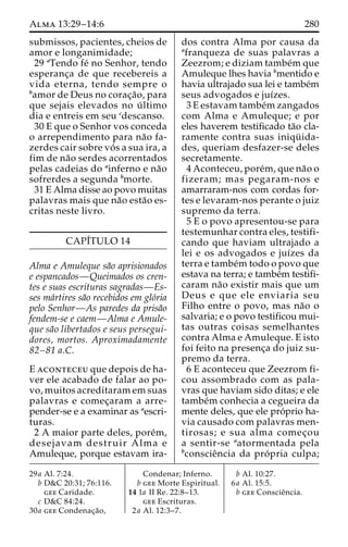 Alma 13:29–14:6 280 
submissos, pacientes, cheios de 
amor e longanimidade; 
29 aTendo fe´ no Senhor, tendo 
esperanc¸a de que recebereis a 
vida eterna, tendo sempre o 
bamor de Deus no corac¸a˜ o, para 
que sejais elevados no u´ ltimo 
dia e entreis em seu cdescanso. 
30 E que o Senhor vos conceda 
o arrependimento para na˜o fa-zerdes 
cair sobre vo´ s a sua ira, a 
fim de na˜o serdes acorrentados 
pelas cadeias do ainferno e na˜o 
sofrerdes a segunda bmorte. 
31 E Alma disse ao povo muitas 
palavras mais que na˜o esta˜o es-critas 
neste livro. 
CAPI´TULO 14 
Alma e Amuleque sa˜o aprisionados 
e espancados—Queimados os cren-tes 
e suas escrituras sagradas—Es-ses 
ma´rtires sa˜o recebidos em glo´ria 
pelo Senhor—As paredes da prisa˜o 
fendem-se e caem—Alma e Amule-que 
sa˜o libertados e seus persegui-dores, 
mortos. Aproximadamente 
82–81 a.C. 
E aconteceu que depois de ha-ver 
ele acabado de falar ao po-vo, 
muitos acreditaram em suas 
palavras e comec¸aram a arre-pender- 
se e a examinar as aescri-turas. 
2 A maior parte deles, pore´m, 
desejavam destruir Alma e 
Amuleque, porque estavam ira-dos 
contra Alma por causa da 
afranqueza de suas palavras a 
Zeezrom; e diziam tambe´mque 
Amuleque lhes havia bmentido e 
havia ultrajado sua lei e tambe´m 
seus advogados e juı´zes. 
3 E estavam tambe´mzangados 
com Alma e Amuleque; e por 
eles haverem testificado ta˜o cla-ramente 
contra suas iniqu¨ ida-des, 
queriam desfazer-se deles 
secretamente. 
4 Aconteceu, pore´m, que na˜o o 
fizeram; mas pegaram-nos e 
amarraram-nos com cordas for-tes 
e levaram-nos perante o juiz 
supremo da terra. 
5 E o povo apresentou-se para 
testemunhar contra eles, testifi-cando 
que haviam ultrajado a 
lei e os advogados e juı´zes da 
terra e tambe´mtodo o povo que 
estava na terra; e tambe´m testifi-caram 
na˜o existir mais que um 
Deus e que ele enviaria seu 
Filho entre o povo, mas na˜o o 
salvaria; e o povo testificou mui-tas 
outras coisas semelhantes 
contra Alma e Amuleque. E isto 
foi feito na presenc¸a do juiz su-premo 
da terra. 
6 E aconteceu que Zeezrom fi-cou 
assombrado com as pala-vras 
que haviam sido ditas; e ele 
tambe´m conhecia a cegueira da 
mente deles, que ele pro´prio ha-via 
causado com palavras men-tirosas; 
e sua alma comec¸ou 
a sentir-se aatormentada pela 
bconscieˆncia da pro´ pria culpa; 
29a Al. 7:24. 
b D&C 20:31; 76:116. 
gee Caridade. 
c D&C 84:24. 
30a gee Condenac¸a˜o, 
Condenar; Inferno. 
b gee Morte Espiritual. 
14 1a II Re. 22:8–13. 
gee Escrituras. 
2a Al. 12:3–7. 
b Al. 10:27. 
6a Al. 15:5. 
b gee Conscieˆncia. 
 
