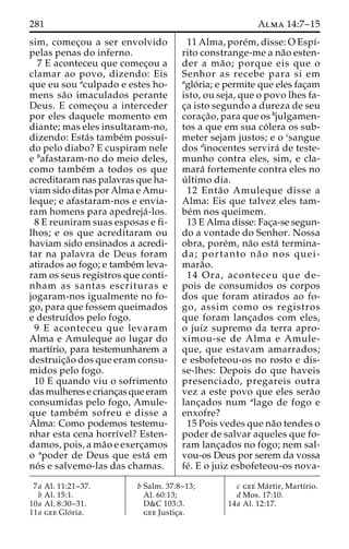 281 Alma 14:7–15 
sim, comec¸ou a ser envolvido 
pelas penas do inferno. 
7 E aconteceu que comec¸ou a 
clamar ao povo, dizendo: Eis 
que eu sou aculpado e estes ho-mens 
sa˜o imaculados perante 
Deus. E comec¸ou a interceder 
por eles daquele momento em 
diante; mas eles insultaram-no, 
dizendo: Esta´s tambe´m possuı´- 
do pelo diabo? E cuspiram nele 
e bafastaram-no do meio deles, 
como tambe´m a todos os que 
acreditaram nas palavras que ha-viam 
sido ditas por Alma eAmu-leque; 
e afastaram-nos e envia-ram 
homens para apedreja´ -los. 
8 E reuniram suas esposas e fi-lhos; 
e os que acreditaram ou 
haviam sido ensinados a acredi-tar 
na palavra de Deus foram 
atirados ao fogo; e tambe´m leva-ram 
os seus registros que conti-nham 
as santas escrituras e 
jogaram-nos igualmente no fo-go, 
para que fossem queimados 
e destruı´dos pelo fogo. 
9 E aconteceu que levaram 
Alma e Amuleque ao lugar do 
martı´rio, para testemunharem a 
destruic¸a˜o dos que eram consu-midos 
pelo fogo. 
10 E quando viu o sofrimento 
das mulheres e crianc¸as que eram 
consumidas pelo fogo, Amule-que 
tambe´m sofreu e disse a 
Alma: Como podemos testemu-nhar 
esta cena horrı´vel? Esten-damos, 
pois, a ma˜o e exerc¸amos 
o apoder de Deus que esta´ em 
no´ s e salvemo-las das chamas. 
11 Alma, pore´m, disse:OEspı´- 
rito constrange-me a na˜o esten-der 
a ma˜ o; porque eis que o 
Senhor as recebe para si em 
aglo´ ria; e permite que eles fac¸am 
isto, ou seja, que o povo lhes fa-c 
¸a isto segundo a dureza de seu 
corac¸a˜ o, para que os bjulgamen-tos 
a que em sua co´ lera os sub-meter 
sejam justos; e o csangue 
dos dinocentes servira´ de teste-munho 
contra eles, sim, e cla-mara 
´ fortemente contra eles no 
u´ ltimo dia. 
12 Enta˜o Amuleque disse a 
Alma: Eis que talvez eles tam-be 
´m nos queimem. 
13 E Alma disse: Fac¸a-se segun-do 
a vontade do Senhor. Nossa 
obra, pore´m, na˜o esta´ termina-da; 
portanto na˜ o nos quei-mara 
˜o. 
14 Ora, aconteceu que de-pois 
de consumidos os corpos 
dos que foram atirados ao fo-go, 
assim como os registros 
que foram lanc¸ados com eles, 
o juiz supremo da terra apro-ximou- 
se de Alma e Amule-que, 
que estavam amarrados; 
e esbofeteou-os no rosto e dis-se- 
lhes: Depois do que haveis 
presenciado, pregareis outra 
vez a este povo que eles sera˜o 
lanc¸ados num alago de fogo e 
enxofre? 
15 Pois vedes que na˜o tendes o 
poder de salvar aqueles que fo-ram 
lanc¸ados no fogo; nem sal-vou- 
os Deus por serem da vossa 
fe´. E o juiz esbofeteou-os nova- 
7a Al. 11:21–37. 
b Al. 15:1. 
10a Al. 8:30–31. 
11a gee Glo´ ria. 
b Salm. 37:8–13; 
Al. 60:13; 
D&C 103:3. 
gee Justic¸a. 
c gee Ma´ rtir, Martı´rio. 
d Mos. 17:10. 
14a Al. 12:17. 
 