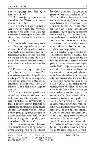 Alma 14:16–26 282 
mente e perguntou-lhes: Que 
tendes a dizer? 
16 Ora, esse juiz pertencia a` fe´ 
e ordem de aNeor, que havia 
matado Gidea˜o. 
17 E aconteceu que Alma e 
Amuleque nada lhe respon-deram; 
e ele esbofeteou-os no-vamente 
e entregou-os aos ofi-ciais 
para serem lanc¸ados na 
prisa˜o. 
18 E depois de haverem passa-do 
treˆs dias na prisa˜ o, aparece-ram 
muitos aadvogados e juı´zes 
e sacerdotes e mestres que per-tenciam 
a` seita de Neor; e foram 
veˆ-los na prisa˜o a fim de ques-tiona 
´ -los sobre muitas coisas, 
mas eles nada lhes responde-ram. 
19 E aconteceu que o juiz se 
poˆ s diante deles e disse: Por 
que na˜o respondeis a`s palavras 
deste povo? Na˜o sabeis que te-nho 
poder para vos entregar a`s 
chamas? E ordenou-lhes que 
falassem, mas eles nada respon-deram. 
20 E aconteceu que partiram e 
seguiram seus caminhos, mas 
voltaram no dia seguinte; e o 
juiz esbofeteou-os novamente na 
face. E muitos outros tambe´m se 
adiantaram e neles bateram, di-zendo: 
Levantar-vos-eis nova-mente 
para julgardes este povo 
e condenardes nossa lei? Pois se 
tendes ta˜o grande poder, por 
que na˜o vos alibertais? 
21 E disseram-lhes muitas coi-sas 
semelhantes, rangendo os 
dentes e cuspindo neles e dizen-do: 
Com que nos pareceremos 
quando formos condenados? 
22 E muitas coisas semelhan-tes, 
sim, toda espe´cie de coisas 
semelhantes lhes disseram; e as-sim 
zombaram deles durante 
muitos dias. E na˜o lhes deram 
alimento, para que padecessem 
fome; nem a´gua, para que ficas-sem 
sedentos; e tambe´mlhes ti-raram 
as vestimentas, para que 
ficassem nus; e assim foram 
amarrados com fortes cordas e 
confinados na prisa˜o. 
23 E aconteceu que tendo as-sim 
sofrido durante muitos dias 
(e era o de´cimo segundo dia do 
de´cimo meˆs, no de´cimo ano em 
que os juı´zes governaram o po-vo 
de Ne´fi), o juiz supremo da 
terra de Amonia e muitos dos 
seus mestres e advogados foram 
a` prisa˜o onde Alma e Amuleque 
estavam amarrados com cordas. 
24 E o juiz supremo, pondo-se 
a sua frente, bateu neles nova-mente, 
dizendo-lhes: Se tendes 
o poder de Deus, livrai-vos des-sas 
cordas e enta˜o acreditare-mos 
que o Senhor destruira´ este 
povo segundo vossas palavras. 
25 E aconteceu que todos se 
adiantaram e neles bateram, di-zendo 
as mesmas palavras, ate´ o 
u´ ltimo; e tendo o u´ ltimo falado, 
o apoder de Deus desceu sobre 
Alma e Amuleque e eles levan-taram- 
se e ficaram de pe´. 
26 E Alma clamou, dizendo: 
Ate´ quando, o´ Senhor, teremos 
de sofrer estas grandes aafli-c 
¸o˜ es? Da´-nos forc¸as, o´ Senhor, 
16a Al. 1:7–15. 
18a Al. 10:14; 11:20. 
20a Mt. 27:39–43. 
25a Al. 8:31. 
26a Tg. 5:10–11; 
Mos. 17:10–20; 
D&C 121:7–8. 
 