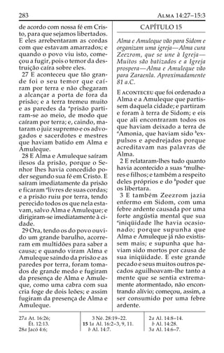 283 Alma 14:27–15:3 
de acordo com nossa fe´ em Cris-to, 
para que sejamos libertados. 
E eles arrebentaram as cordas 
com que estavam amarrados; e 
quando o povo viu isto, come-c 
¸ou a fugir, pois o temor da des-truic 
¸a˜o caı´ra sobre eles. 
27 E aconteceu que ta˜o gran-de 
foi o seu temor que caı´- 
ram por terra e na˜o chegaram 
a alcanc¸ar a porta de fora da 
prisa˜ o; e a terra tremeu muito 
e as paredes da aprisa˜o parti-ram- 
se ao meio, de modo que 
caı´ram por terra; e, caindo, ma-taram 
o juiz supremo e os advo-gados 
e sacerdotes e mestres 
que haviam batido em Alma e 
Amuleque. 
28 E Alma e Amuleque saı´ram 
ilesos da prisa˜ o, porque o Se-nhor 
lhes havia concedido po-der 
segundo sua fe´ em Cristo. E 
saı´ram imediatamente da prisa˜o 
e ficaram alivres de suas cordas; 
e a prisa˜o ruiu por terra, tendo 
perecido todos os que nela esta-vam, 
salvo Alma e Amuleque; e 
dirigiram-se imediatamente a` ci-dade. 
29 Ora, tendo os do povo ouvi-do 
um grande barulho, acorre-ram 
em multido˜ es para saber a 
causa; e quando viram Alma e 
Amuleque saindo da prisa˜o e as 
paredes por terra, foram toma-dos 
de grande medo e fugiram 
da presenc¸a de Alma e Amule-que, 
como uma cabra com sua 
cria foge de dois leo˜ es; e assim 
fugiram da presenc¸a de Alma e 
Amuleque. 
CAPI´TULO 15 
Alma e Amuleque va˜o para Sidom e 
organizam uma igreja—Alma cura 
Zeezrom, que se une a` Igreja— 
Muitos sa˜o batizados e a Igreja 
prospera—Alma e Amuleque va˜o 
para Zaraenla. Aproximadamente 
81 a.C. 
E aconteceu que foi ordenado a 
Alma e a Amuleque que partis-sem 
daquela cidade; e partiram 
e foram a` terra de Sidom; e eis 
que ali encontraram todos os 
que haviam deixado a terra de 
aAmonia, que haviam sido bex-pulsos 
e apedrejados porque 
acreditavam nas palavras de 
Alma. 
2 E relataram-lhes tudo quanto 
havia acontecido a suas amulhe-res 
e filhos; e tambe´ma respeito 
deles pro´ prios e do bpoder que 
os libertara. 
3 E tambe´m Zeezrom jazia 
enfermo em Sidom, com uma 
febre ardente causada por uma 
forte angu´ stia mental que sua 
ainiqu¨ idade lhe havia ocasio-nado; 
porque supunha que 
Alma e Amuleque ja´ na˜o existis-sem 
mais; e supunha que ha-viam 
sido mortos por causa de 
sua iniqu¨ idade. E este grande 
pecado e seus muitos outros pe-cados 
aguilhoavam-lhe tanto a 
mente que se sentia extrema-mente 
atormentado, na˜o encon-trando 
alı´vio; comec¸ou, assim, a 
ser consumido por uma febre 
ardente. 
27a At. 16:26; 
E´t. 12:13. 
28a Jaco´ 4:6; 
3 Ne´ . 28:19–22. 
15 1a Al. 16:2–3, 9, 11. 
b Al. 14:7. 
2a Al. 14:8–14. 
b Al. 14:28. 
3a Al. 14:6–7. 
 