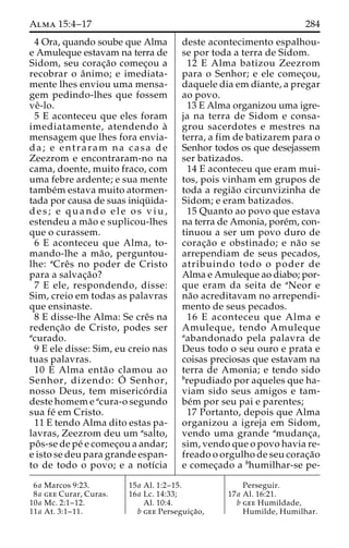 Alma 15:4–17 284 
4 Ora, quando soube que Alma 
e Amuleque estavam na terra de 
Sidom, seu corac¸a˜o comec¸ou a 
recobrar o aˆnimo; e imediata-mente 
lhes enviou uma mensa-gem 
pedindo-lhes que fossem 
veˆ-lo. 
5 E aconteceu que eles foram 
imediatamente, atendendo a` 
mensagem que lhes fora envia-da; 
e entraram na casa de 
Zeezrom e encontraram-no na 
cama, doente, muito fraco, com 
uma febre ardente; e sua mente 
tambe´mestava muito atormen-tada 
por causa de suas iniqu¨ ida-d 
e s ; e quando e l e os v i u , 
estendeu a ma˜o e suplicou-lhes 
que o curassem. 
6 E aconteceu que Alma, to-mando- 
lhe a ma˜ o, perguntou-lhe: 
aCreˆs no poder de Cristo 
para a salvac¸a˜o? 
7 E ele, respondendo, disse: 
Sim, creio em todas as palavras 
que ensinaste. 
8 E disse-lhe Alma: Se creˆs na 
redenc¸a˜o de Cristo, podes ser 
acurado. 
9 E ele disse: Sim, eu creio nas 
tuas palavras. 
10 E Alma enta˜o clamou ao 
Senhor, dizendo: O´ 
Senhor, 
nosso Deus, tem miserico´ rdia 
deste homem e acura-o segundo 
sua fe´ em Cristo. 
11 E tendo Alma dito estas pa-lavras, 
Zeezrom deu um asalto, 
poˆ s-se de pe´ e comec¸ou a andar; 
e isto se deu para grande espan-to 
de todo o povo; e a notı´cia 
deste acontecimento espalhou-se 
por toda a terra de Sidom. 
12 E Alma batizou Zeezrom 
para o Senhor; e ele comec¸ou, 
daquele dia em diante, a pregar 
ao povo. 
13 E Alma organizou uma igre-ja 
na terra de Sidom e consa-grou 
sacerdotes e mestres na 
terra, a fim de batizarem para o 
Senhor todos os que desejassem 
ser batizados. 
14 E aconteceu que eram mui-tos, 
pois vinham em grupos de 
toda a regia˜o circunvizinha de 
Sidom; e eram batizados. 
15 Quanto ao povo que estava 
na terra de Amonia, pore´m, con-tinuou 
a ser um povo duro de 
corac¸a˜o e obstinado; e na˜o se 
arrependiam de seus pecados, 
atribuindo todo o poder de 
Alma e Amuleque ao diabo; por-que 
eram da seita de aNeor e 
na˜o acreditavam no arrependi-mento 
de seus pecados. 
16 E aconteceu que Alma e 
Amuleque, tendo Amuleque 
aabandonado pela palavra de 
Deus todo o seu ouro e prata e 
coisas preciosas que estavam na 
terra de Amonia; e tendo sido 
brepudiado por aqueles que ha-viam 
sido seus amigos e tam-be 
´m por seu pai e parentes; 
17 Portanto, depois que Alma 
organizou a igreja em Sidom, 
vendo uma grande amudanc¸a, 
sim, vendo que o povo havia re-freado 
o orgulho de seu corac¸a˜o 
e comec¸ado a bhumilhar-se pe- 
6a Marcos 9:23. 
8a gee Curar, Curas. 
10a Mc. 2:1–12. 
11a At. 3:1–11. 
15a Al. 1:2–15. 
16a Lc. 14:33; 
Al. 10:4. 
b gee Perseguic¸a˜o, 
Perseguir. 
17a Al. 16:21. 
b gee Humildade, 
Humilde, Humilhar. 
 