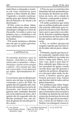 285 Alma 15:18–16:6 
rante Deus e comec¸ado a reunir-se 
em seus santua´ rios para 
cadorar a Deus diante do altar, 
dvigiando e orando continua-mente 
para que fossem liberta-dos 
de Satana´s e da emorte e da 
destruic¸a˜o— 
18 Ora, como eu disse, Alma, 
vendo todas estas coisas, tomou 
Amuleque e dirigiu-se a` terra de 
Zaraenla, levando-o para sua 
pro´ pria casa; e confortou-o em 
suas tribulac¸o˜ es e fortaleceu-o 
no Senhor. 
19 E assim terminou o de´cimo 
ano em que os juı´zes governa-ram 
o povo de Ne´fi. 
CAPI´TULO 16 
Os lamanitas destroem o povo de 
Amonia—Zora˜ lidera os nefitas na 
vito´ria sobre os lamanitas—Alma e 
Amuleque e muitos outros pregam 
a palavra—Eles ensinam que, apo´s 
sua ressurreic¸a˜o, Cristo aparecera´ 
aos nefitas. Aproximadamente 81– 
77 a.C. 
E aconteceuque node´cimo pri-meiro 
ano em que os juı´zes go-vernaram 
o povo de Ne´ fi, no 
quinto dia do segundo meˆs, ten-do 
havido muita paz na terra de 
Zaraenla, na˜ o tendo havido 
guerras nem contendas durante 
um certo nu´ mero de anos, ate´ o 
quinto dia do segundo meˆs do 
de´cimo primeiro ano, um cla-mor 
de guerra foi ouvido por to-da 
a terra. 
2 Pois eis que os exe´rcitos dos 
lamanitas haviam penetrado pe-las 
bandas do deserto nas fron-teiras 
da terra, ate´ a cidade de 
aAmonia, comec¸ando a matar o 
povo e a destruir a cidade. 
3 E enta˜o aconteceu que antes 
que os nefitas pudessem reunir 
um exe´rcito suficiente para ex-pulsa 
´ -los da terra, eles adestruı´- 
ram o povo que estava na cida-de 
de Amonia e tambe´malguns 
nas fronteiras de Noe´, havendo 
levado outros cativos para o de-serto. 
4 Ora, os nefitas desejavam 
resgatar aqueles que haviam si-do 
levados cativos para o deser-to. 
5 Portanto, aquele que havia si-do 
nomeado capita˜o-chefe dos 
exe´rcitos nefitas (e seu nome era 
Zora˜ e tinha dois filhos, Leı´ e 
Aa)—ora, Zora˜ e seus dois fi-lhos, 
sabendo que Alma era su-mo 
sacerdote da igreja e tendo 
ouvido dizer que ele possuı´a o 
espı´rito de profecia, dirigiram-se 
a ele para saber onde, no de-serto, 
o Senhor queria que 
fossem procurar seus irma˜os 
que haviam sido levados cativos 
pelos lamanitas. 
6 E aconteceu que Alma ainqui-riu 
o Senhor sobre este assunto. 
E Alma voltou e disse-lhes: Eis 
que os lamanitas atravessara˜o o 
rio Sidon no deserto do sul, bem 
acima das fronteiras da terra de 
Maˆ nti. E eis que ali os encontra-reis, 
a leste do rio Sidon; e la´ o 
Senhor vos entregara´ vossos ir- 
17c gee Adorar. 
d gee Orac¸a˜ o; Atalaia, 
Sentinela, Vigia. 
e gee Morte Espiritual. 
16 2a Al. 15:1, 15–16. 
3a Al. 9:18. 
6a Al. 43:23–24. 
 