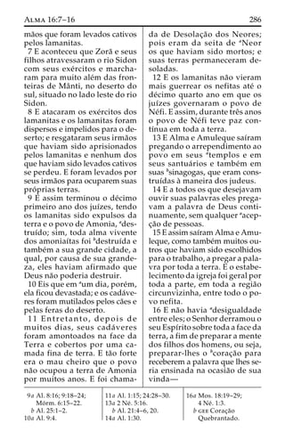 Alma 16:7–16 286 
ma˜os que foram levados cativos 
pelos lamanitas. 
7 E aconteceu que Zora˜ e seus 
filhos atravessaram o rio Sidon 
com seus exe´ rcitos e marcha-ram 
para muito ale´m das fron-teiras 
de Maˆ nti, no deserto do 
sul, situado no lado leste do rio 
Sidon. 
8 E atacaram os exe´rcitos dos 
lamanitas e os lamanitas foram 
dispersos e impelidos para o de-serto; 
e resgataram seus irma˜os 
que haviam sido aprisionados 
pelos lamanitas e nenhum dos 
que haviam sido levados cativos 
se perdeu. E foram levados por 
seus irma˜os para ocuparem suas 
pro´ prias terras. 
9 E assim terminou o de´cimo 
primeiro ano dos juı´zes, tendo 
os lamanitas sido expulsos da 
terra e o povo de Amonia, ades-truı 
´do; sim, toda alma vivente 
dos amoniaı´tas foi bdestruı´da e 
tambe´m a sua grande cidade, a 
qual, por causa de sua grande-za, 
eles haviam afirmado que 
Deus na˜o poderia destruir. 
10 Eis que em aum dia, pore´m, 
ela ficou devastada; e os cada´ve-res 
foram mutilados pelos ca˜es e 
pelas feras do deserto. 
11 Entretanto, depois de 
muitos dias, seus cada´ veres 
foram amontoados na face da 
Terra e cobertos por uma ca-mada 
fina de terra. E ta˜o forte 
era o mau cheiro que o povo 
na˜o ocupou a terra de Amonia 
por muitos anos. E foi chama-da 
de Desolac¸a˜o dos Neores; 
pois eram da seita de aNeor 
os que haviam sido mortos; e 
suas terras permaneceram de-soladas. 
12 E os lamanitas na˜o vieram 
mais guerrear os nefitas ate´ o 
de´cimo quarto ano em que os 
juı´zes governaram o povo de 
Ne´fi. E assim, durante treˆs anos 
o povo de Ne´ fi teve paz con-tı 
´nua em toda a terra. 
13 E Alma e Amuleque saı´ram 
pregando o arrependimento ao 
povo em seus atemplos e em 
seus santua´ rios e tambe´m em 
suas bsinagogas, que eram cons-truı 
´das a` maneira dos judeus. 
14 E a todos os que desejavam 
ouvir suas palavras eles prega-vam 
a palavra de Deus conti-nuamente, 
sem qualquer aacep-c 
¸a˜o de pessoas. 
15 E assim saı´ram Alma e Amu-leque, 
como tambe´m muitos ou-tros 
que haviam sido escolhidos 
para o trabalho, a pregar a pala-vra 
por toda a terra. E o estabe-lecimento 
da igreja foi geral por 
toda a parte, em toda a regia˜o 
circunvizinha, entre todo o po-vo 
nefita. 
16 E na˜o havia adesigualdade 
entre eles; o Senhor derramou o 
seu Espı´rito sobre toda a face da 
terra, a fim de preparar a mente 
dos filhos dos homens, ou seja, 
preparar-lhes o bcorac¸a˜o para 
receberem a palavra que lhes se-ria 
ensinada na ocasia˜o de sua 
vinda— 
9a Al. 8:16; 9:18–24; 
Mo´ rm. 6:15–22. 
b Al. 25:1–2. 
10a Al. 9:4. 
11a Al. 1:15; 24:28–30. 
13a 2 Ne´ . 5:16. 
b Al. 21:4–6, 20. 
14a Al. 1:30. 
16a Mos. 18:19–29; 
4 Ne´ . 1:3. 
b gee Corac¸a˜o 
Quebrantado. 
 